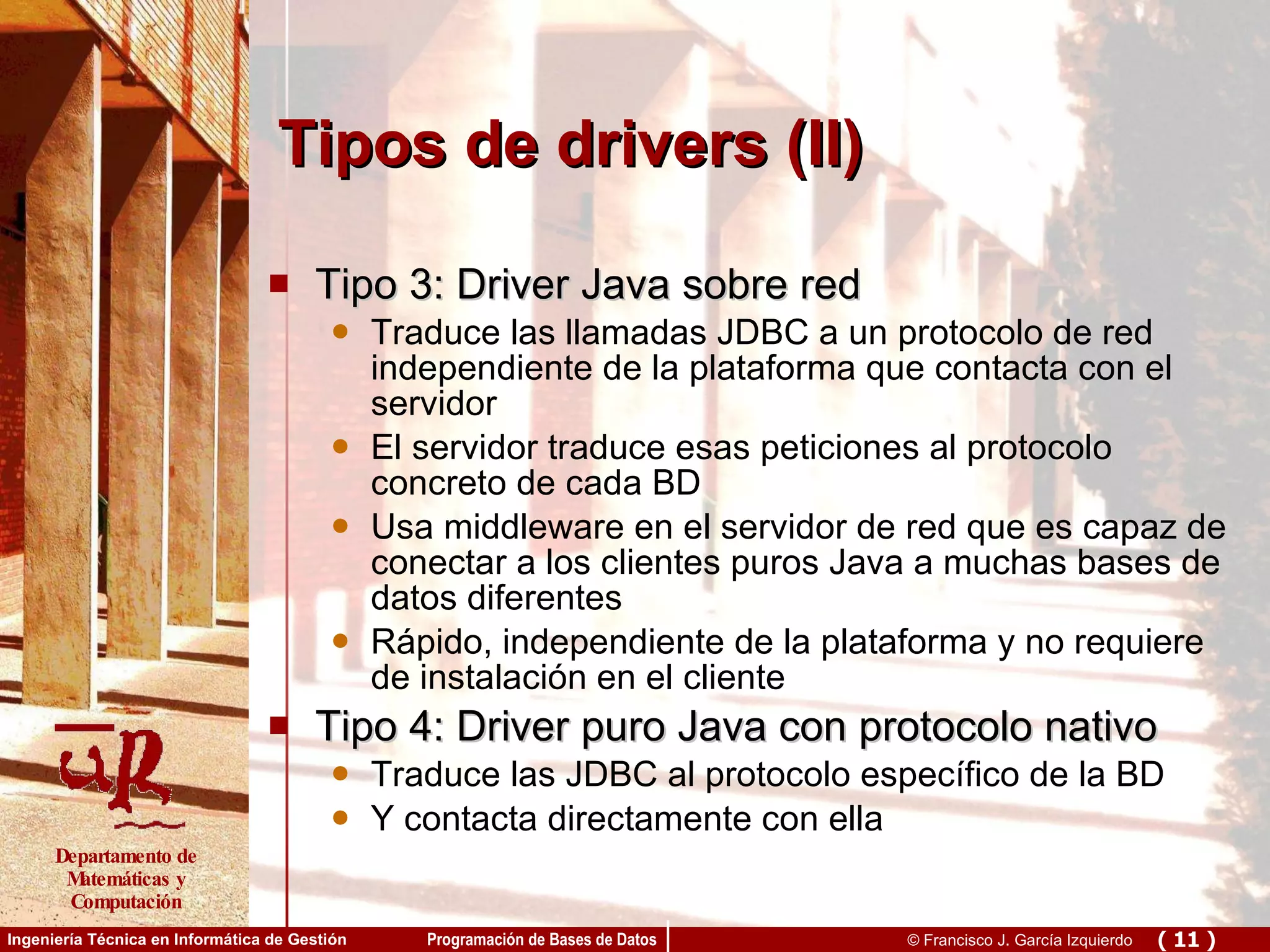 Tipos de drivers (II) Tipo 3: Driver Java sobre red Traduce las llamadas JDBC a un protocolo de red independiente de la plataforma que contacta con el servidor El servidor traduce esas peticiones al protocolo concreto de cada BD Usa middleware en el servidor de red que es capaz de conectar a los clientes puros Java a muchas bases de datos diferentes Rápido, independiente de la plataforma y no requiere de instalación en el cliente Tipo 4: Driver puro Java con protocolo nativo Traduce las JDBC al protocolo específico de la BD  Y contacta directamente con ella 