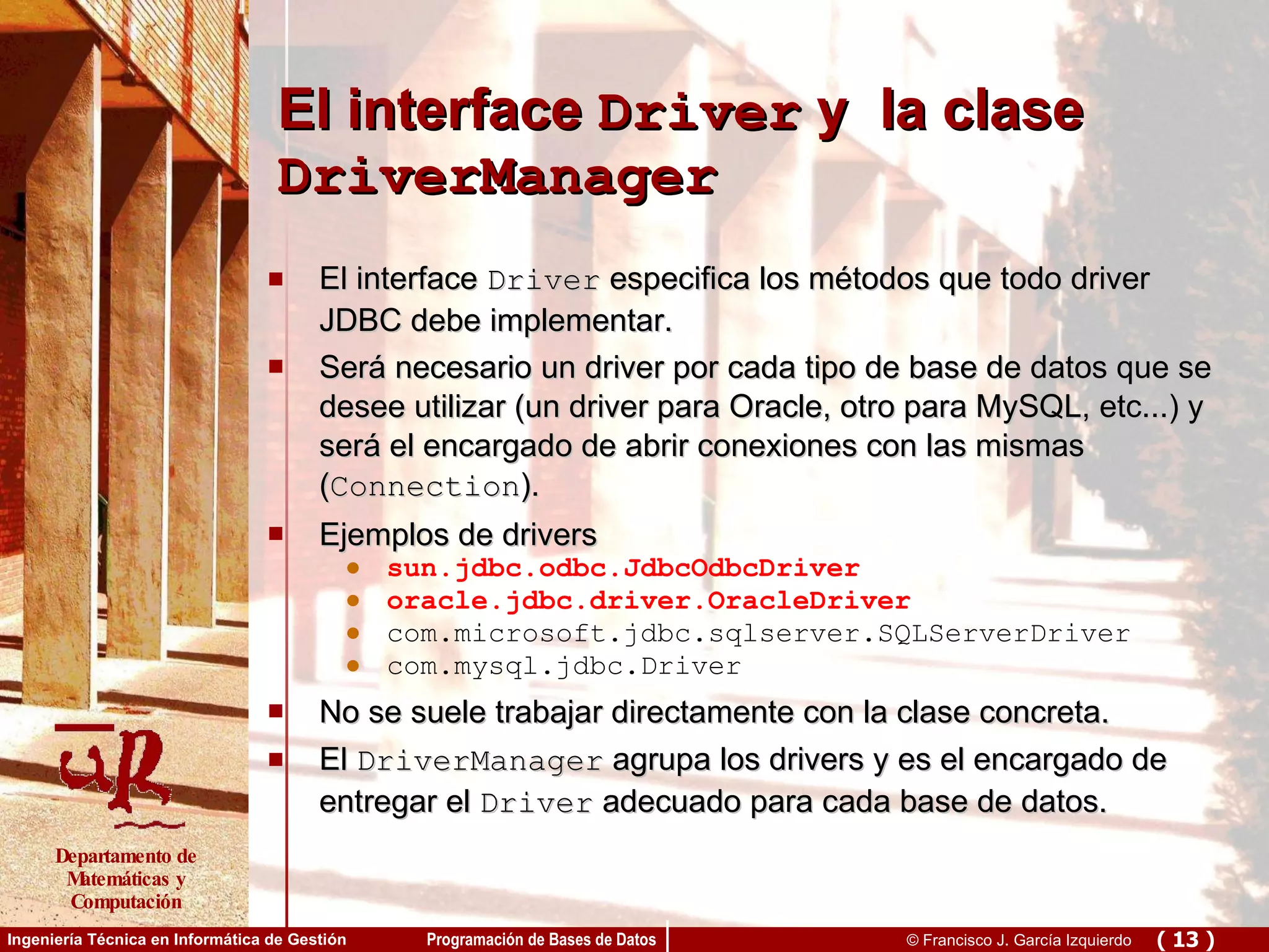 El interface  Driver  y  la clase  DriverManager El interface  Driver  especifica los métodos que todo driver JDBC debe implementar. Será necesario un driver por cada tipo de base de datos que se desee utilizar (un driver para Oracle, otro para MySQL, etc...) y será el encargado de abrir conexiones con las mismas ( Connection ).  Ejemplos de drivers sun.jdbc.odbc.JdbcOdbcDriver oracle.jdbc.driver.OracleDriver com.microsoft.jdbc.sqlserver.SQLServerDriver  com.mysql.jdbc.Driver No se suele trabajar directamente con la clase concreta. El  DriverManager  agrupa los drivers y es el encargado de entregar el  Driver  adecuado para cada base de datos. 