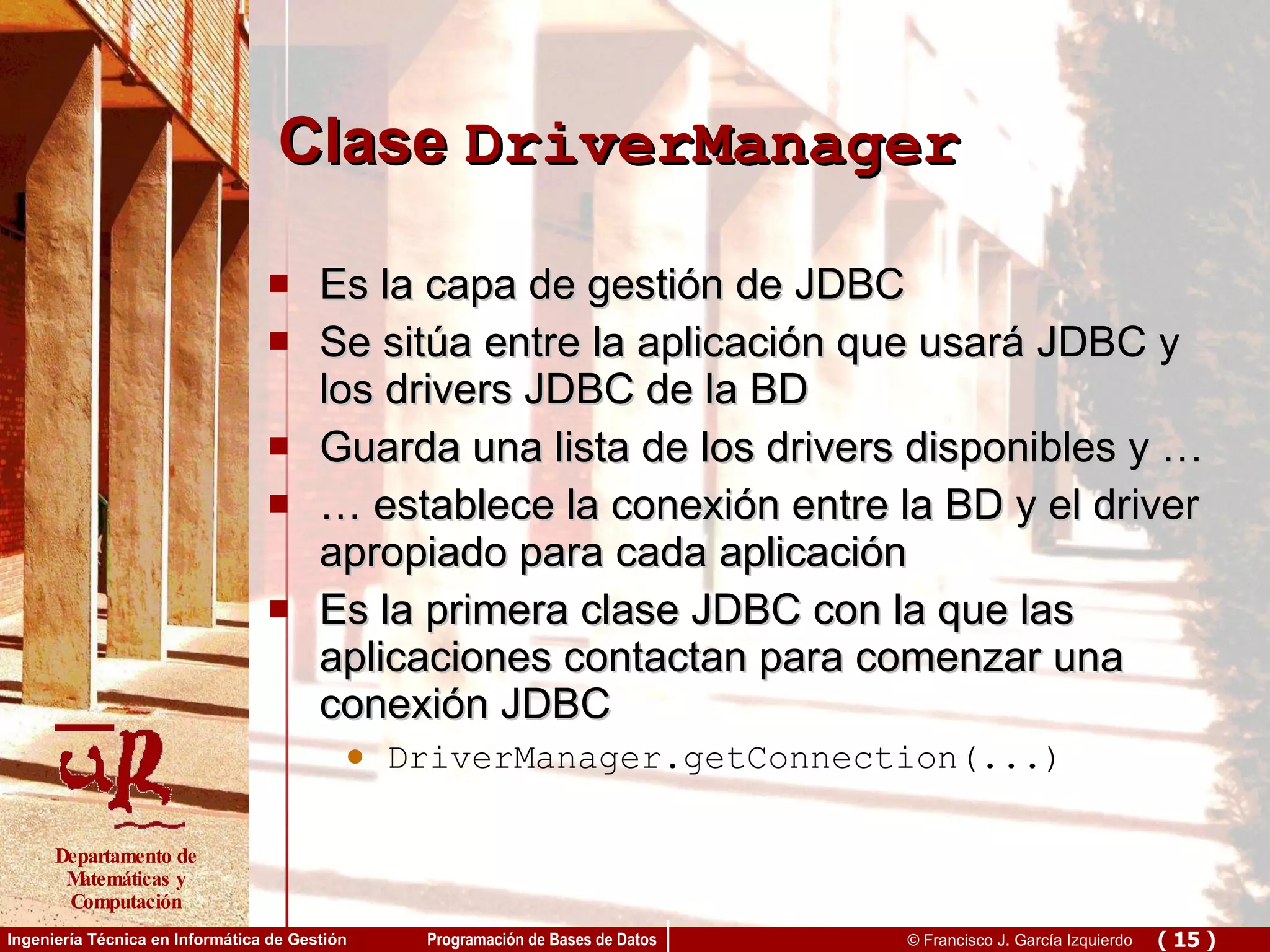 Clase  DriverManager Es la capa de gestión de JDBC Se sitúa entre la aplicación que usará JDBC y los drivers JDBC de la BD Guarda una lista de los drivers disponibles y … …  establece la conexión entre la BD y el driver apropiado para cada aplicación Es la primera clase JDBC con la que las aplicaciones contactan para comenzar una conexión JDBC DriverManager.getConnection(...)   