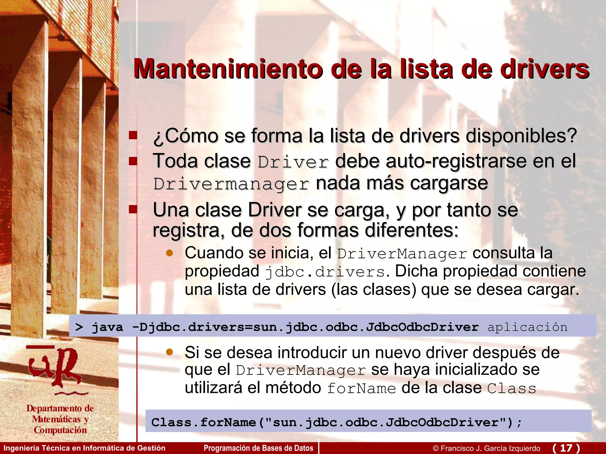 Mantenimiento de la lista de drivers ¿Cómo se forma la lista de drivers disponibles? Toda clase  Driver  debe auto-registrarse en el  Drivermanager  nada más cargarse Una clase Driver se carga, y por tanto se registra, de dos formas diferentes: Cuando se inicia, el  DriverManager  consulta la propiedad  jdbc.drivers . Dicha propiedad contiene una lista de drivers (las clases) que se desea cargar. Si se desea introducir un nuevo driver después de que el  DriverManager  se haya inicializado se utilizará el método  forName  de la clase  Class > java -Djdbc.drivers= sun.jdbc.odbc.JdbcOdbcDriver   aplicación Class.forName(&quot;sun.jdbc.odbc.JdbcOdbcDriver&quot;); 