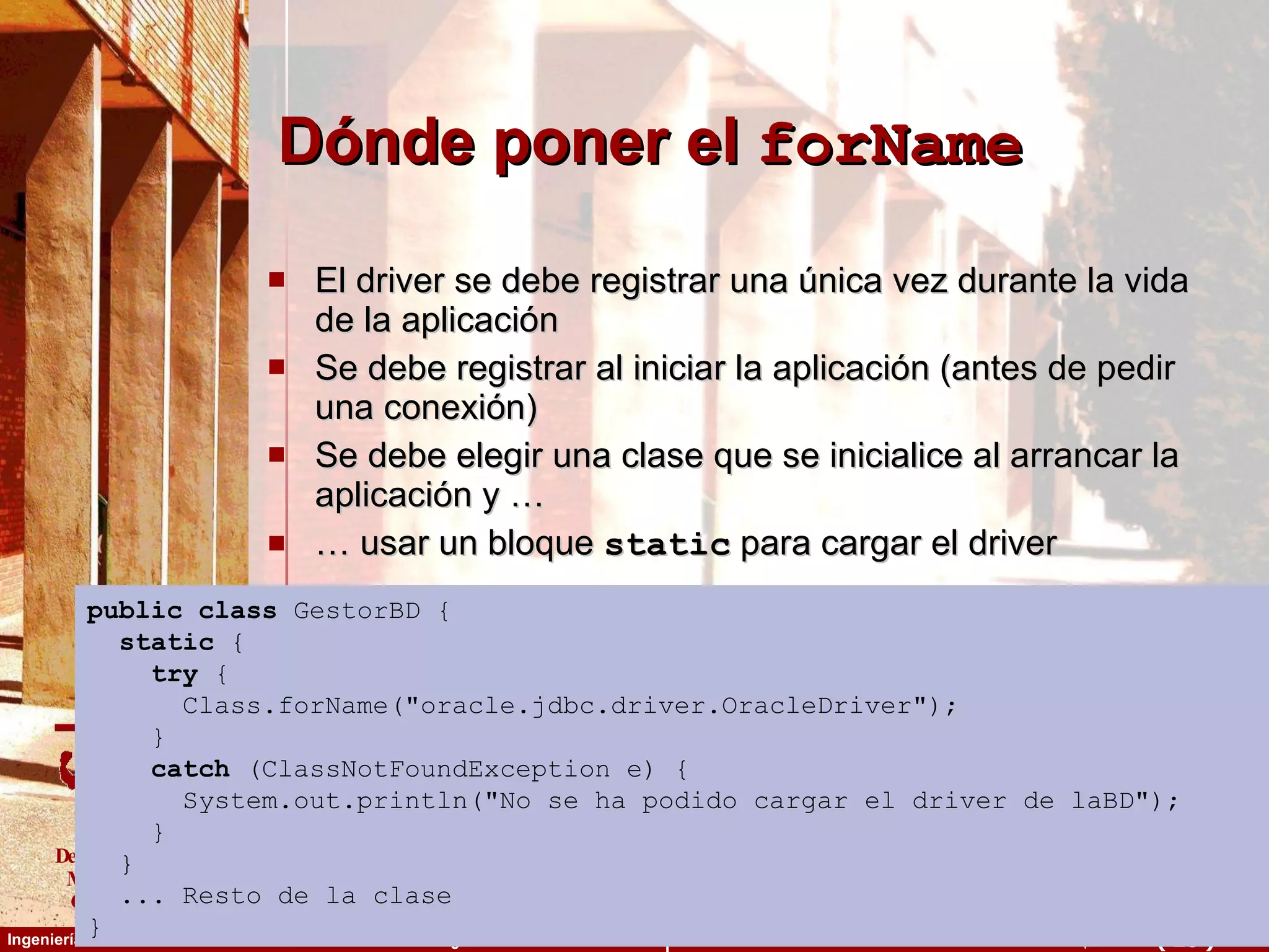 Dónde poner el  forName El driver se debe registrar una única vez durante la vida de la aplicación Se debe registrar al iniciar la aplicación (antes de pedir una conexión) Se debe elegir una clase que se inicialice al arrancar la aplicación y … …  usar un bloque  static  para cargar el driver public   class  GestorBD { static  { try  { Class.forName(&quot;oracle.jdbc.driver.OracleDriver&quot;); } catch  (ClassNotFoundException e) { System.out.println(&quot;No se ha podido cargar el driver de laBD&quot;); }  } ... Resto de la clase } 