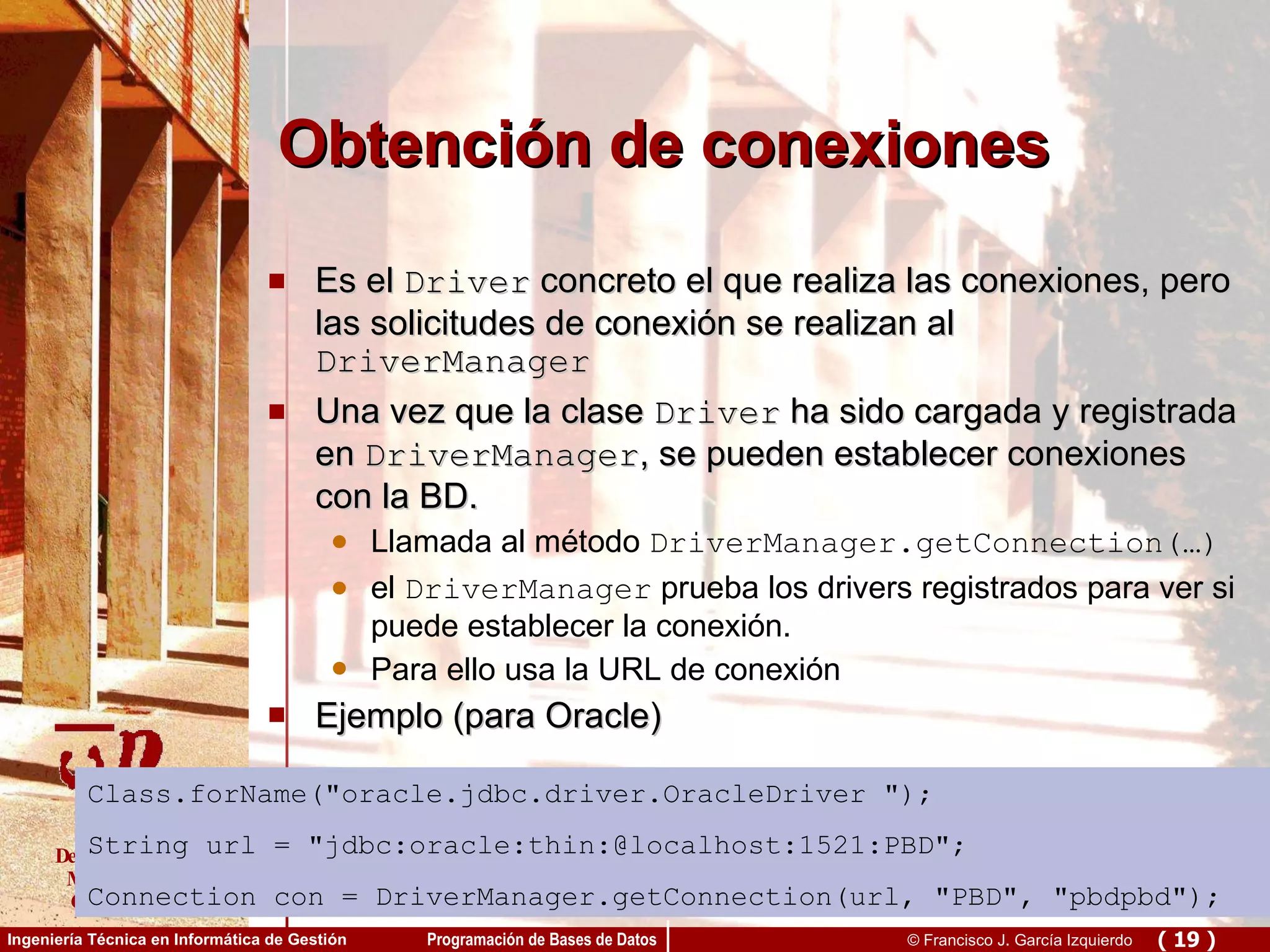 Obtención de conexiones Es el  Driver  concreto el que realiza las conexiones, pero las solicitudes de conexión se realizan al  DriverManager Una vez que la clase  Driver  ha sido cargada y registrada en  DriverManager , se pueden establecer conexiones con la BD.  Llamada al método  DriverManager.getConnection(…) el  DriverManager  prueba los drivers registrados para ver si puede establecer la conexión. Para ello usa la URL de conexión Ejemplo (para Oracle) Class.forName(&quot; oracle.jdbc.driver.OracleDriver  &quot;); String url = &quot;jdbc:oracle:thin:@localhost:1521:PBD&quot;; Connection con = DriverManager.getConnection(url, &quot;PBD&quot;, &quot;pbdpbd&quot;); 