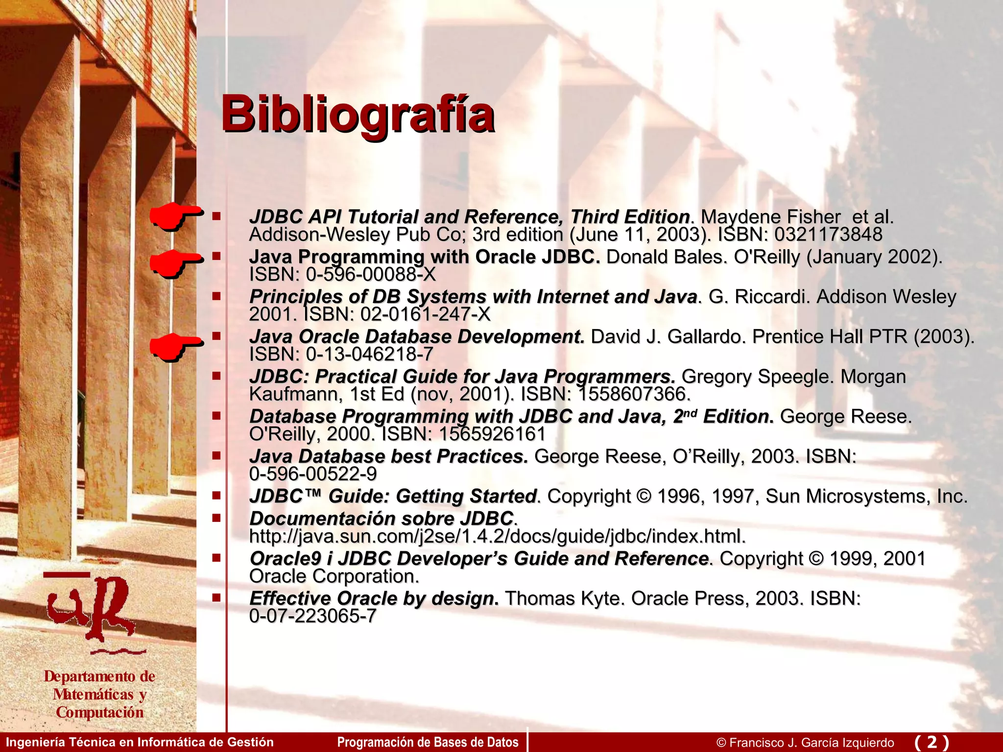 Bibliografía JDBC API Tutorial and Reference, Third Edition . Maydene Fisher  et al.   Addison-Wesley Pub Co; 3rd edition (June 11, 2003). ISBN: 0321173848  Java Programming with Oracle JDBC.  Donald Bales. O'Reilly (January 2002). ISBN: 0-596-00088-X Principles of DB Systems with Internet and Java . G. Riccardi. Addison Wesley 2001. ISBN: 02-0161-247-X  Java Oracle Database Development.  David J. Gallardo. Prentice Hall PTR (2003). ISBN: 0-13-046218-7 JDBC: Practical Guide for Java Programmers.  Gregory Speegle. Morgan Kaufmann, 1st Ed (nov, 2001). ISBN: 1558607366. Database Programming with JDBC and Java, 2 nd  Edition .  George Reese. O'Reilly, 2000. ISBN: 1565926161 Java Database best Practices.  George Reese, O’Reilly, 2003. ISBN: 0-596-00522-9 JDBC™ Guide: Getting Started . Copyright © 1996, 1997, Sun Microsystems, Inc.  Documentación sobre JDBC . http://java.sun.com/j2se/1.4.2/docs/guide/jdbc/index.html.  Oracle9 i JDBC Developer’s Guide and Reference . Copyright © 1999, 2001 Oracle Corporation. Effective Oracle by design .  Thomas Kyte. Oracle Press, 2003. ISBN: 0-07-223065-7    