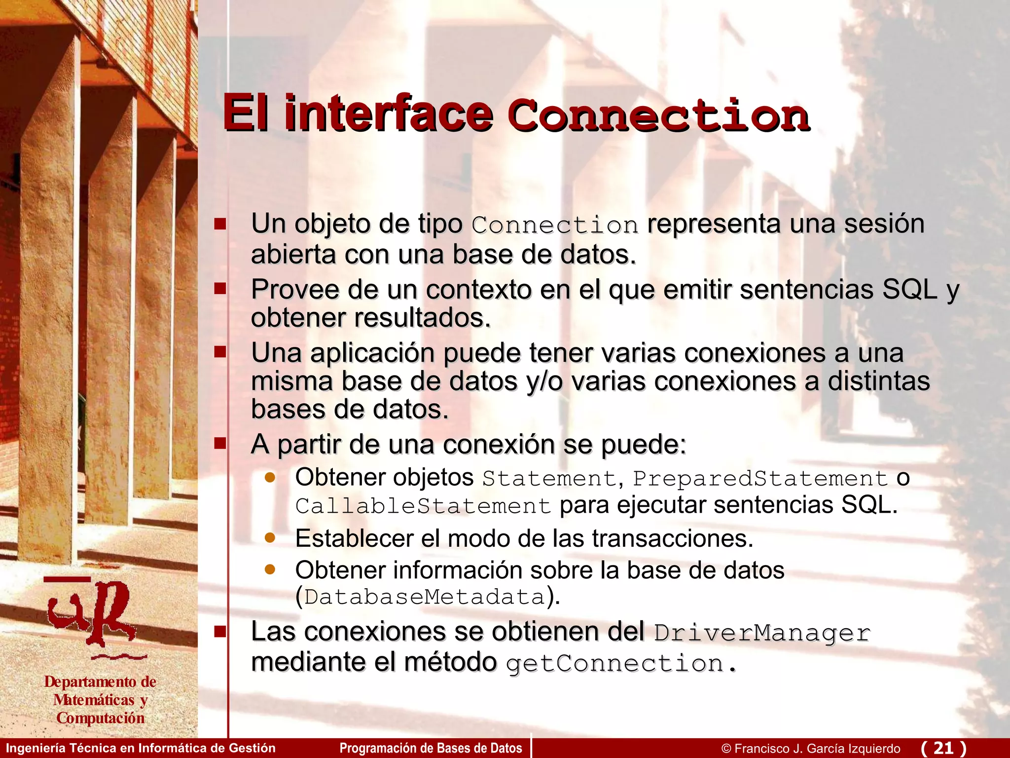 El interface  Connection Un objeto de tipo  Connection  representa  una sesión abierta con una base de datos. Provee de un contexto en el que emitir sentencias SQL y obtener resultados. Una aplicación puede tener varias conexiones a una misma base de datos y/o varias conexiones a distintas bases de datos. A partir de una conexión se puede: Obtener objetos  Statement ,  PreparedStatement  o  CallableStatement  para ejecutar sentencias SQL. Establecer el modo de las transacciones. Obtener información sobre la base de datos ( DatabaseMetadata ).  Las conexiones se obtienen del  DriverManager  mediante el método  getConnection. 
