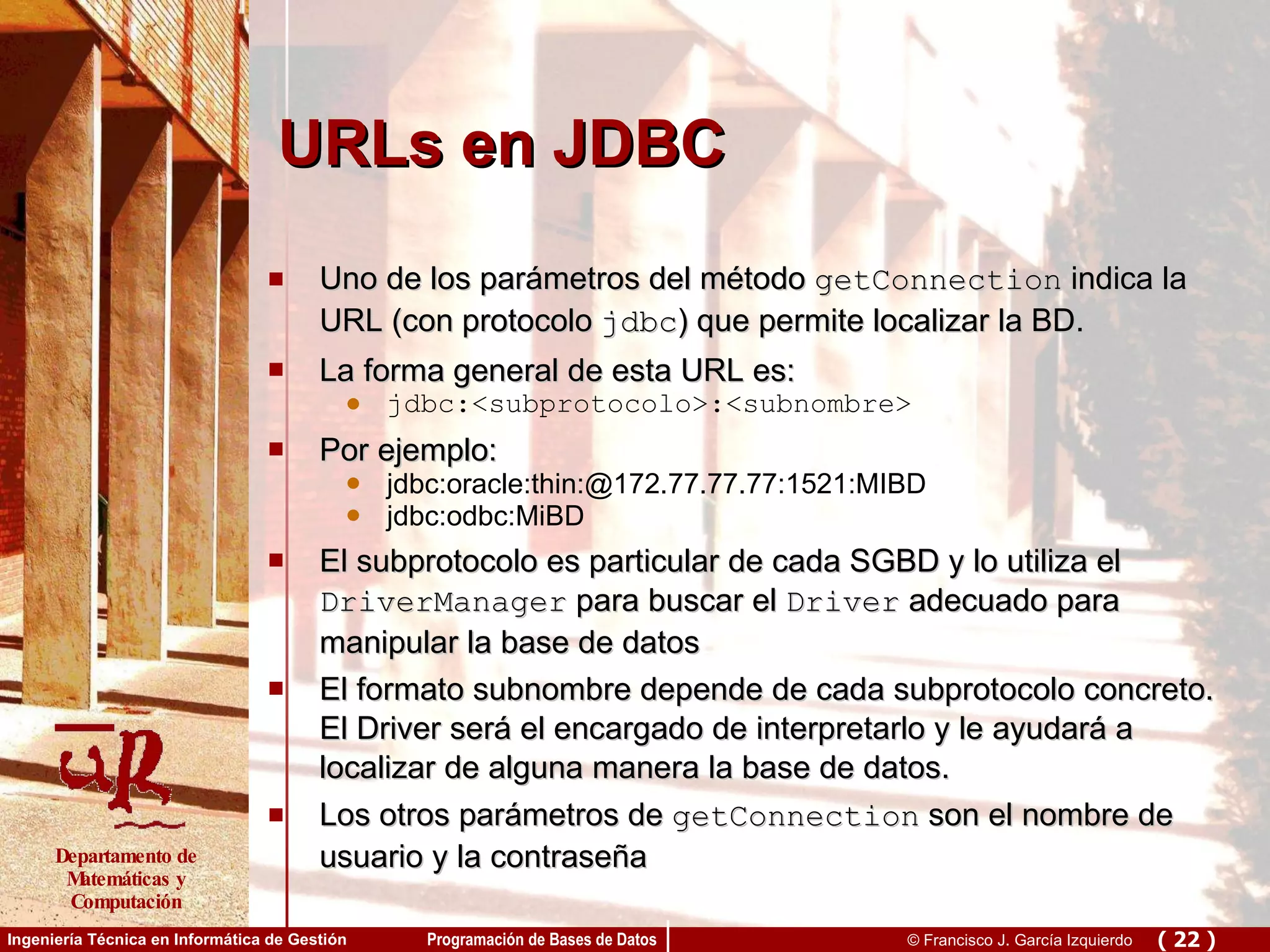 URLs en JDBC Uno de los parámetros del método  getConnection  indica la URL (con protocolo  jdbc ) que permite localizar la BD. La forma general de esta URL es: jdbc:<subprotocolo>:<subnombre> Por ejemplo: jdbc:oracle:thin:@172.77.77.77:1521:MIBD  jdbc:odbc:MiBD El subprotocolo es particular de cada SGBD y lo utiliza el  DriverManager  para buscar el  Driver  adecuado para manipular la base de datos El formato subnombre depende de cada subprotocolo concreto. El Driver será el encargado de interpretarlo y le ayudará a localizar de alguna manera la base de datos. Los otros parámetros de  getConnection  son el nombre de usuario y la contraseña 