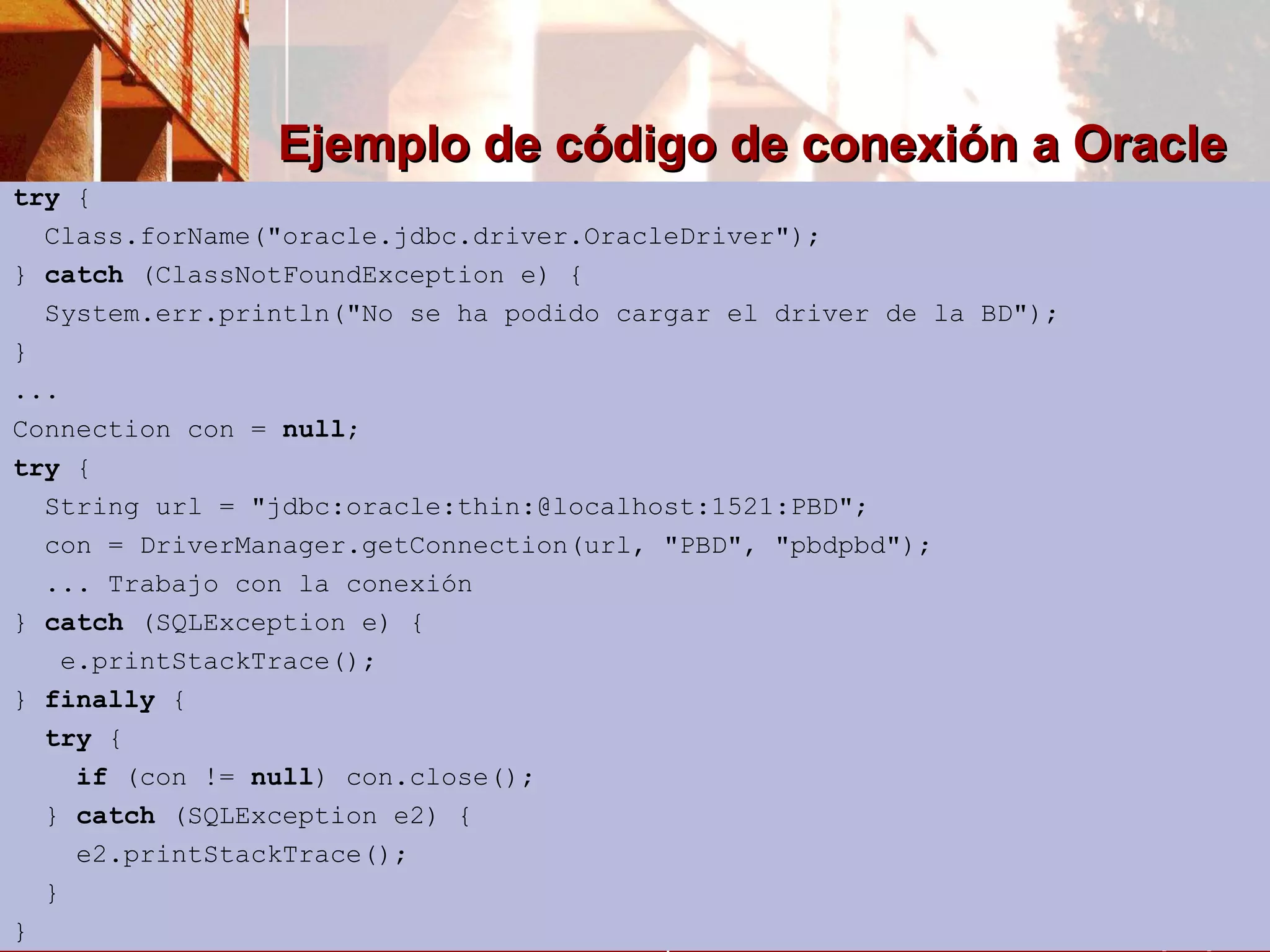 Ejemplo de código de conexión a Oracle try  { Class.forName(&quot;oracle.jdbc.driver.OracleDriver&quot;); }  catch  (ClassNotFoundException e) { System.err.println(&quot;No se ha podido cargar el driver de la BD&quot;); } ... Connection con =  null ; try  { String url = &quot;jdbc:oracle:thin:@localhost:1521:PBD&quot;; con = DriverManager.getConnection(url, &quot;PBD&quot;, &quot;pbdpbd&quot;); ... Trabajo con la conexión }  catch  (SQLException e) { e.printStackTrace(); }  finally  { try  { if  (con !=  null ) con.close(); }  catch  (SQLException e2) { e2.printStackTrace(); } } 