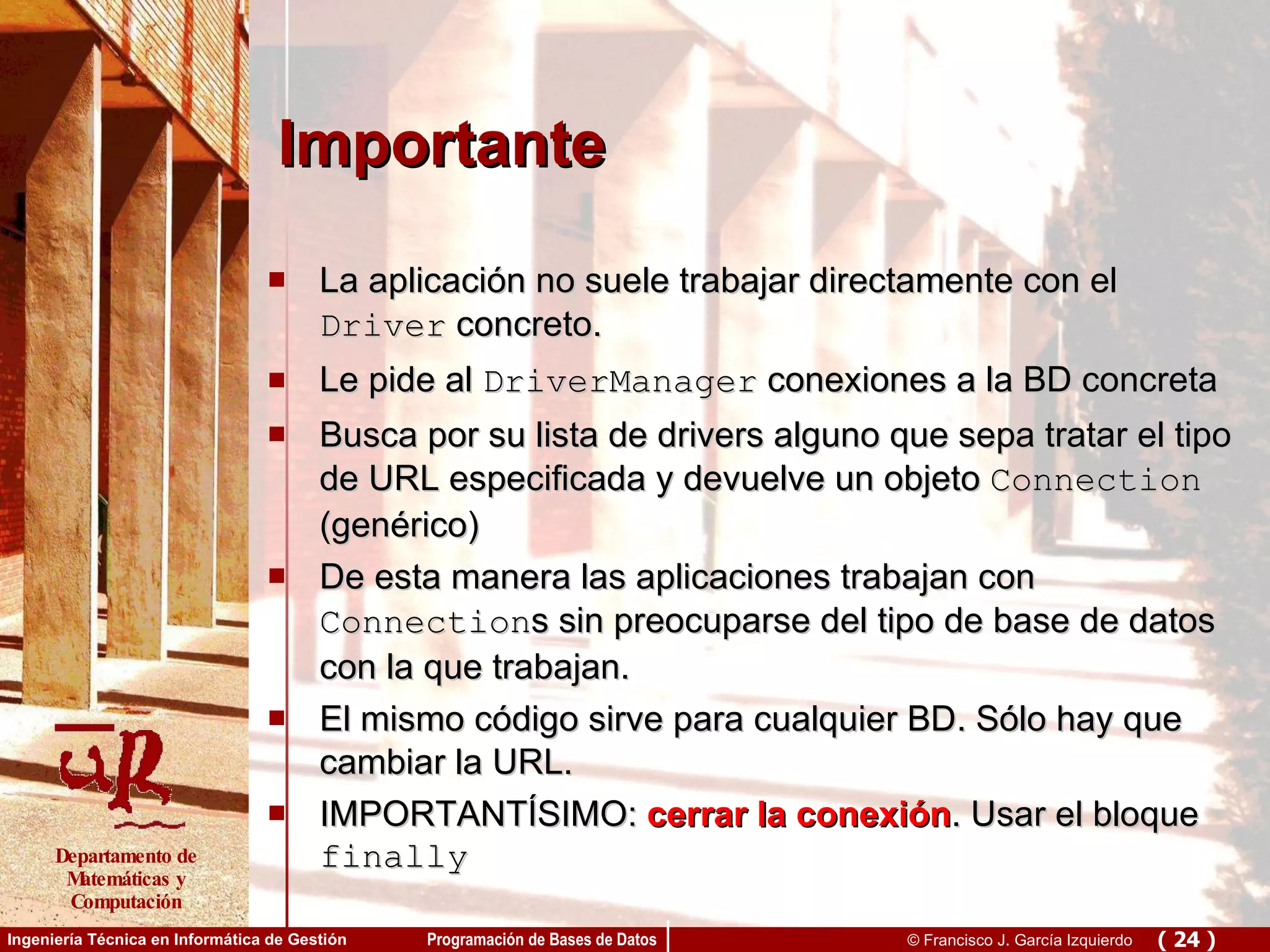 Importante La aplicación no suele trabajar directamente con el  Driver  concreto. Le pide al  DriverManager  conexiones a la BD concreta Busca por su lista de drivers alguno que sepa tratar el tipo de URL especificada y devuelve un objeto  Connection  (genérico) De esta manera las aplicaciones trabajan con  Connection s sin preocuparse del tipo de base de datos con la que trabajan. El mismo código sirve para cualquier BD. Sólo hay que cambiar la URL. IMPORTANTÍSIMO:  cerrar la conexión . Usar el bloque  finally 