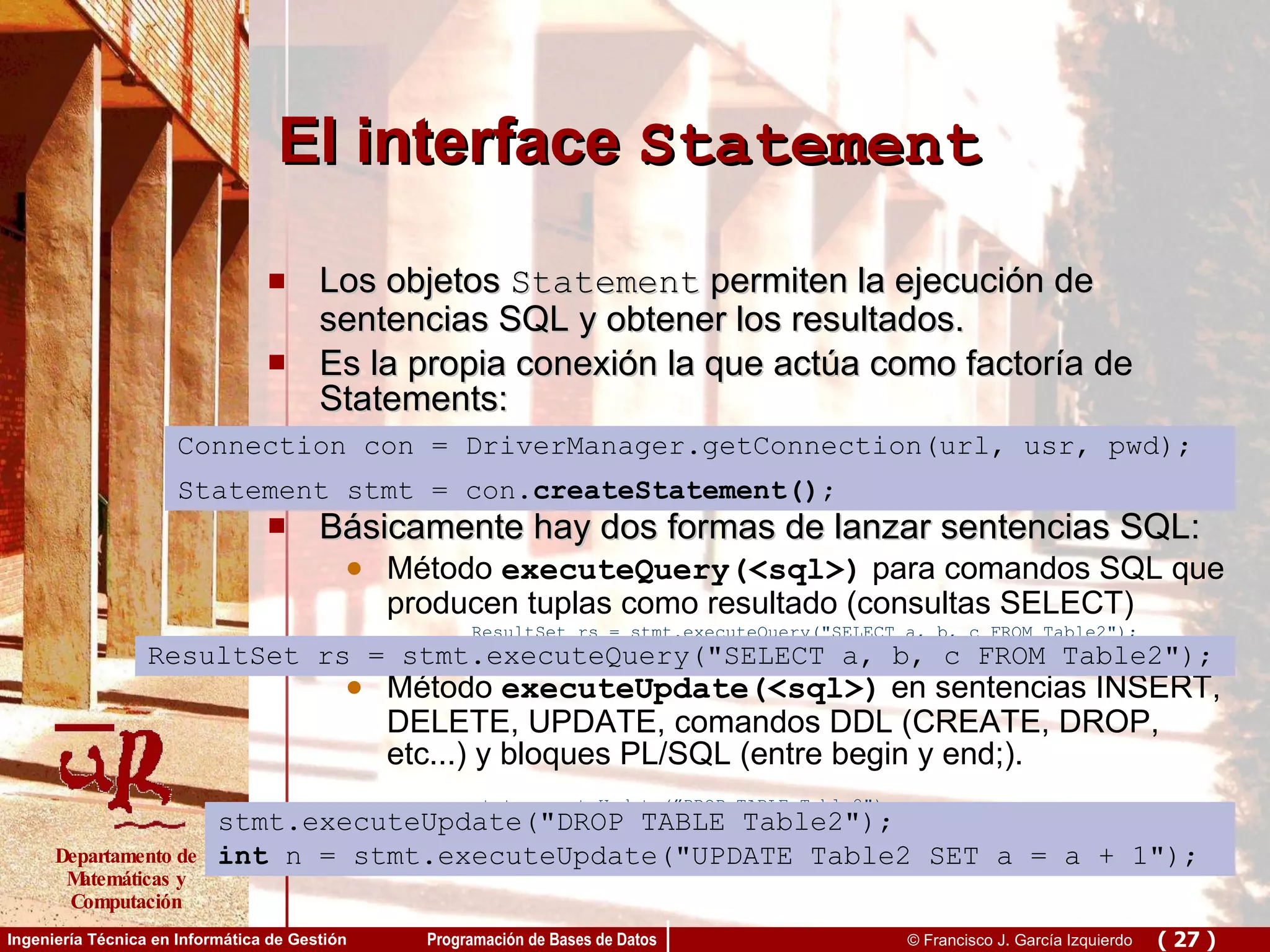El interface  Statement Los objetos  Statement  permiten la ejecución de sentencias SQL y obtener los resultados. Es la propia conexión la que actúa como factoría de Statements: Connection.createStatement() Básicamente hay dos formas de lanzar sentencias SQL: Método  executeQuery(<sql>)  para comandos SQL que producen tuplas como resultado (consultas SELECT) ResultSet rs = stmt.executeQuery(&quot;SELECT a, b, c FROM Table2&quot;); Método  executeUpdate(<sql>)  en sentencias INSERT, DELETE, UPDATE, comandos DDL (CREATE, DROP, etc...) y bloques PL/SQL (entre begin y end;). stmt.executeUpdate(”DROP TABLE Table2&quot;); Connection con = DriverManager.getConnection(url, usr, pwd); Statement stmt = con. createStatement() ; ResultSet rs = stmt.executeQuery(&quot;SELECT a, b, c FROM Table2&quot;); stmt.executeUpdate(&quot;DROP TABLE Table2&quot;); int  n = stmt.executeUpdate(&quot;UPDATE Table2 SET a = a + 1&quot;); 