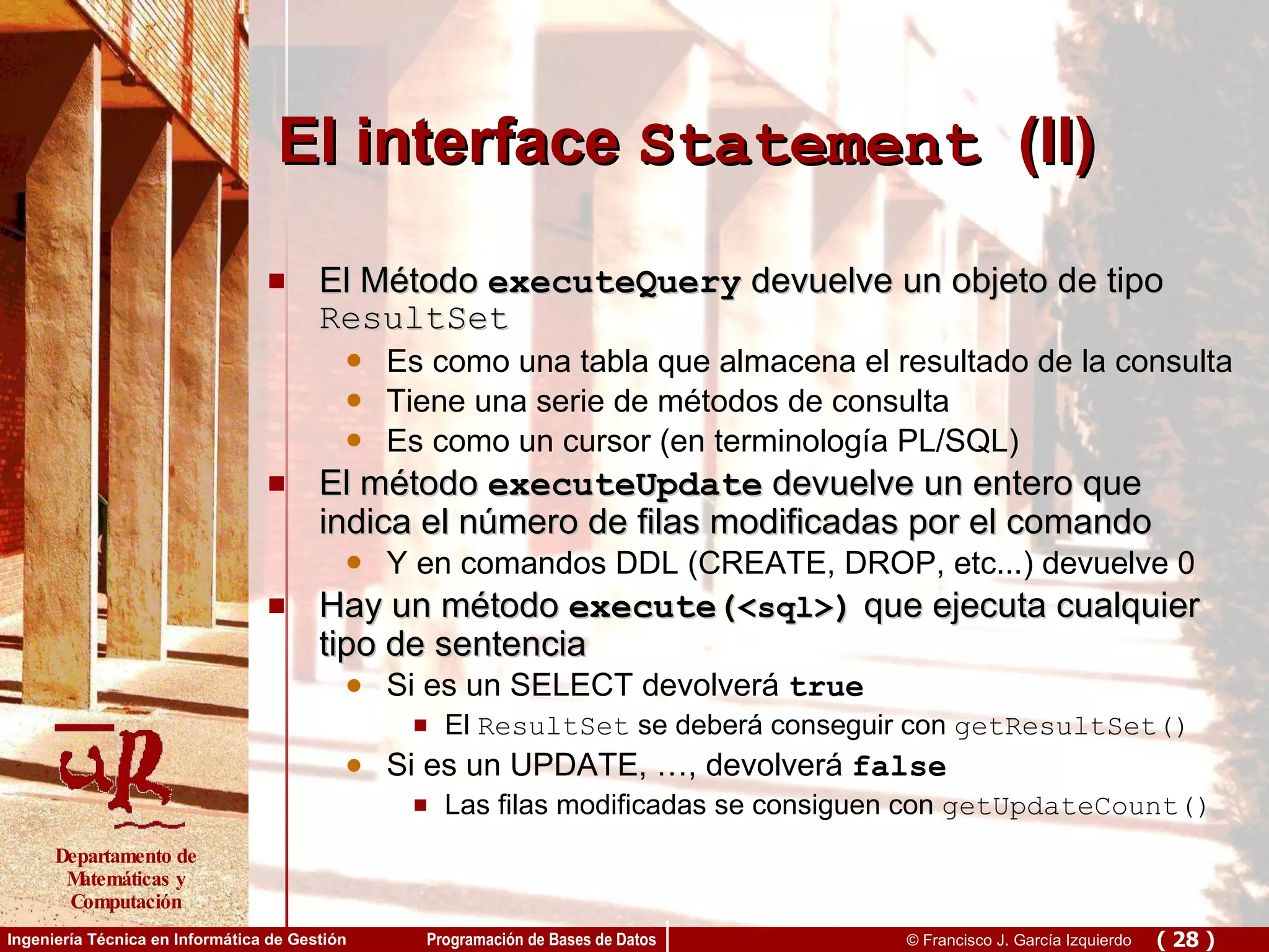 El interface  Statement   (II) El Método  executeQuery  devuelve un objeto de tipo  ResultSet Es como una tabla que almacena el resultado de la consulta Tiene una serie de métodos de consulta Es como un cursor (en terminología PL/SQL) El método  executeUpdate  devuelve un entero que indica el número de filas modificadas por el comando Y en comandos DDL (CREATE, DROP, etc...) devuelve 0 Hay un método  execute( <sql> )  que ejecuta cualquier tipo de sentencia Si es un SELECT devolverá  true El  ResultSet  se deberá conseguir con  getResultSet() Si es un UPDATE, …, devolverá  false Las filas modificadas se consiguen con  getUpdateCount() 