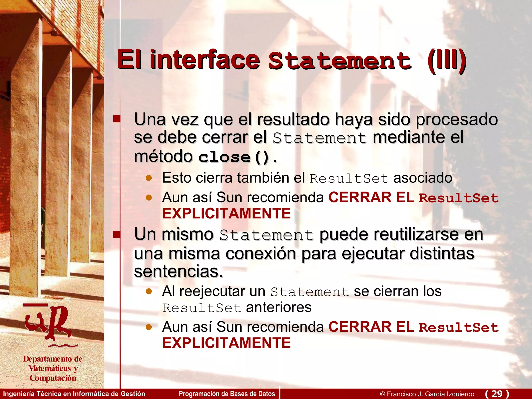 El interface  Statement   (III) Una vez que el resultado haya sido procesado se debe cerrar el  Statement  mediante el método  close() .  Esto cierra también el  ResultSet  asociado Aun así Sun recomienda  CERRAR EL  ResultSet  EXPLICITAMENTE Un mismo  Statement  puede reutilizarse en una misma conexión para ejecutar distintas sentencias.  Al reejecutar un  Statement  se cierran los  ResultSet  anteriores Aun así Sun recomienda  CERRAR EL  ResultSet  EXPLICITAMENTE 