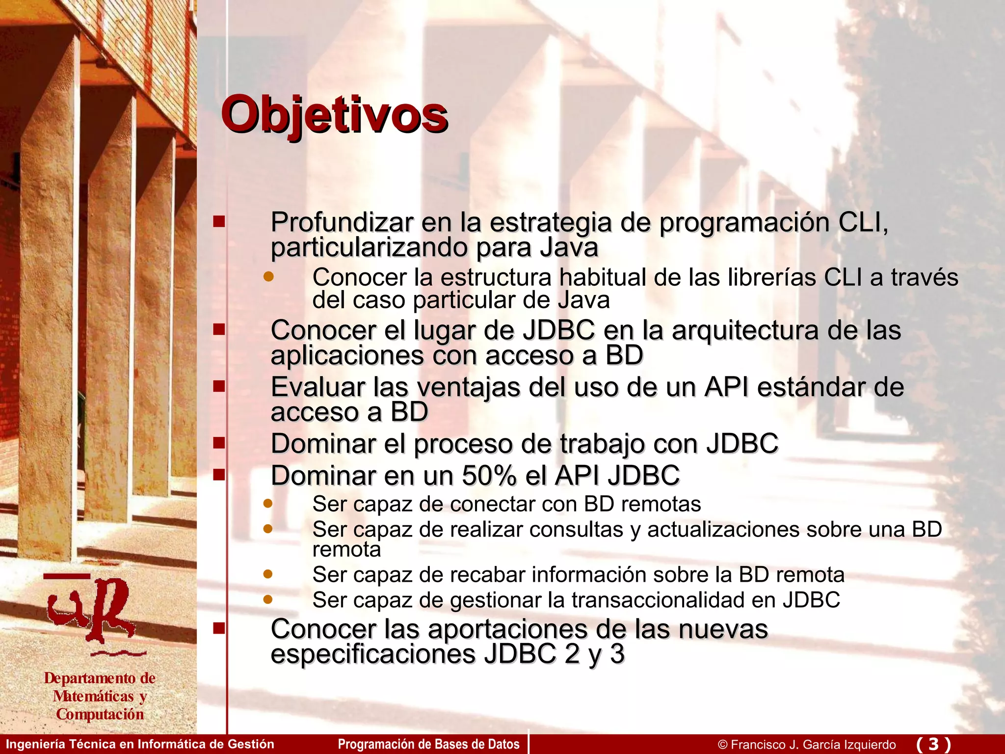 Objetivos Profundizar en la estrategia de programación CLI, particularizando para Java Conocer la estructura habitual de las librerías CLI a través del caso particular de Java Conocer el lugar de JDBC en la arquitectura de las aplicaciones con acceso a BD Evaluar las ventajas del uso de un API estándar de acceso a BD Dominar el proceso de trabajo con JDBC Dominar en un 50% el API JDBC Ser capaz de conectar con BD remotas Ser capaz de realizar consultas y actualizaciones sobre una BD remota Ser capaz de recabar información sobre la BD remota Ser capaz de gestionar la transaccionalidad en JDBC Conocer las aportaciones de las nuevas especificaciones JDBC 2 y 3 