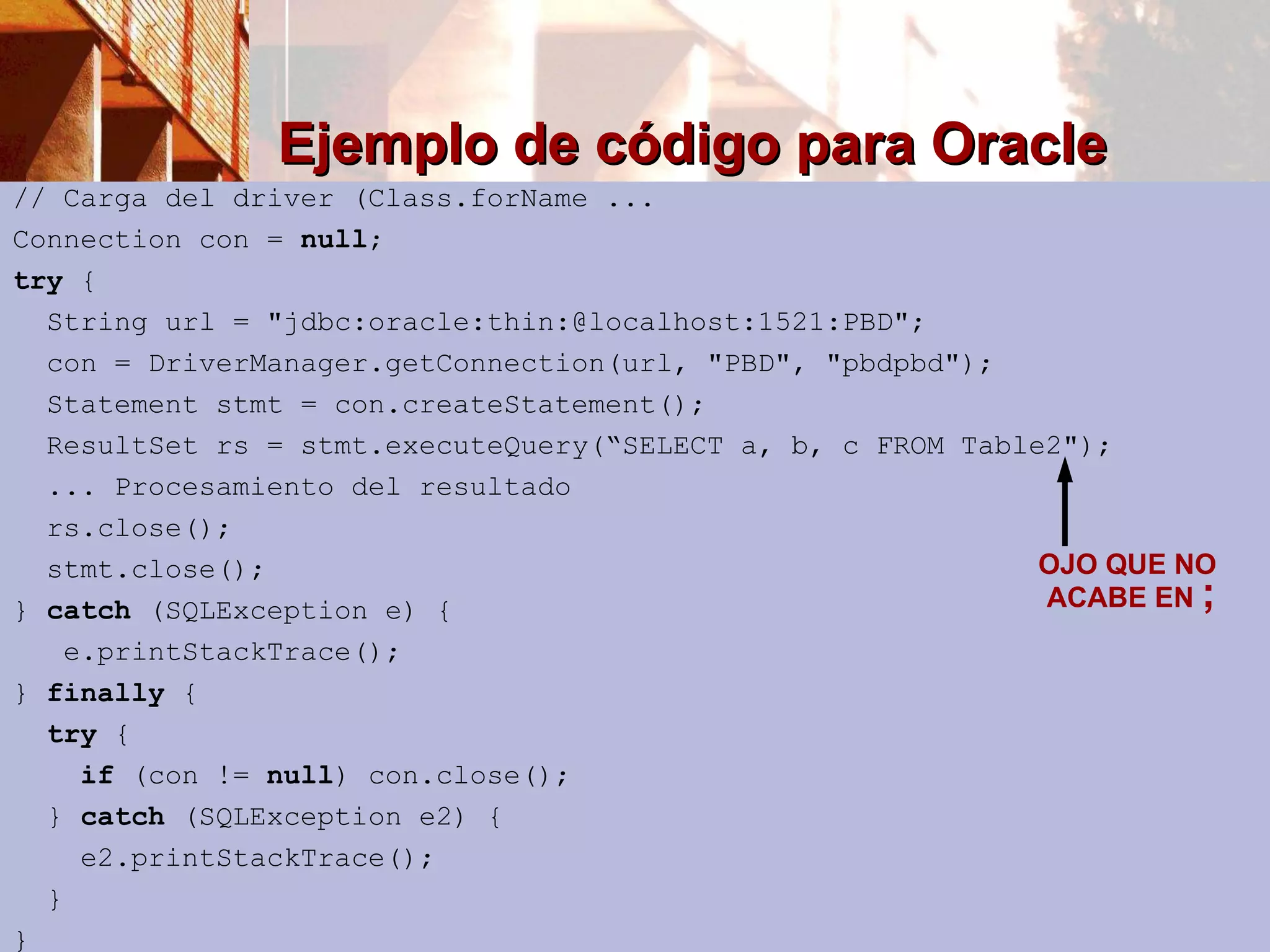 Ejemplo de código para Oracle // Carga del driver (Class.forName ... Connection con =  null ; try  { String url = &quot;jdbc:oracle:thin:@localhost:1521:PBD&quot;; con = DriverManager.getConnection(url, &quot;PBD&quot;, &quot;pbdpbd&quot;); Statement stmt = con.createStatement(); ResultSet rs = stmt.executeQuery(“SELECT  a, b, c FROM Table2&quot;); ... Procesamiento del resultado rs.close(); stmt.close(); }  catch  (SQLException e) { e.printStackTrace(); }  finally  { try  { if  (con !=  null ) con.close(); }  catch  (SQLException e2) { e2.printStackTrace(); } } OJO QUE NO  ACABE EN  ; 