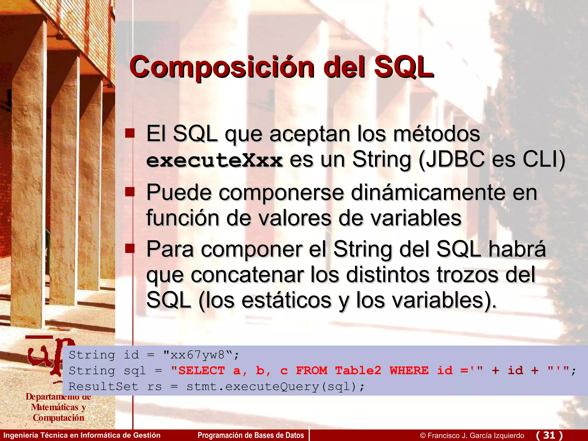 Composición del SQL El SQL que aceptan los métodos  executeXxx  es un String (JDBC es CLI) Puede componerse dinámicamente en función de valores de variables Para componer el String del SQL habrá que concatenar los distintos trozos del SQL (los estáticos y los variables). String id = &quot;xx67yw8“; String sql =  &quot; SELECT a, b, c FROM Table2 WHERE id =' &quot; + id + &quot; ' &quot; ; ResultSet rs = stmt.executeQuery(sql); 