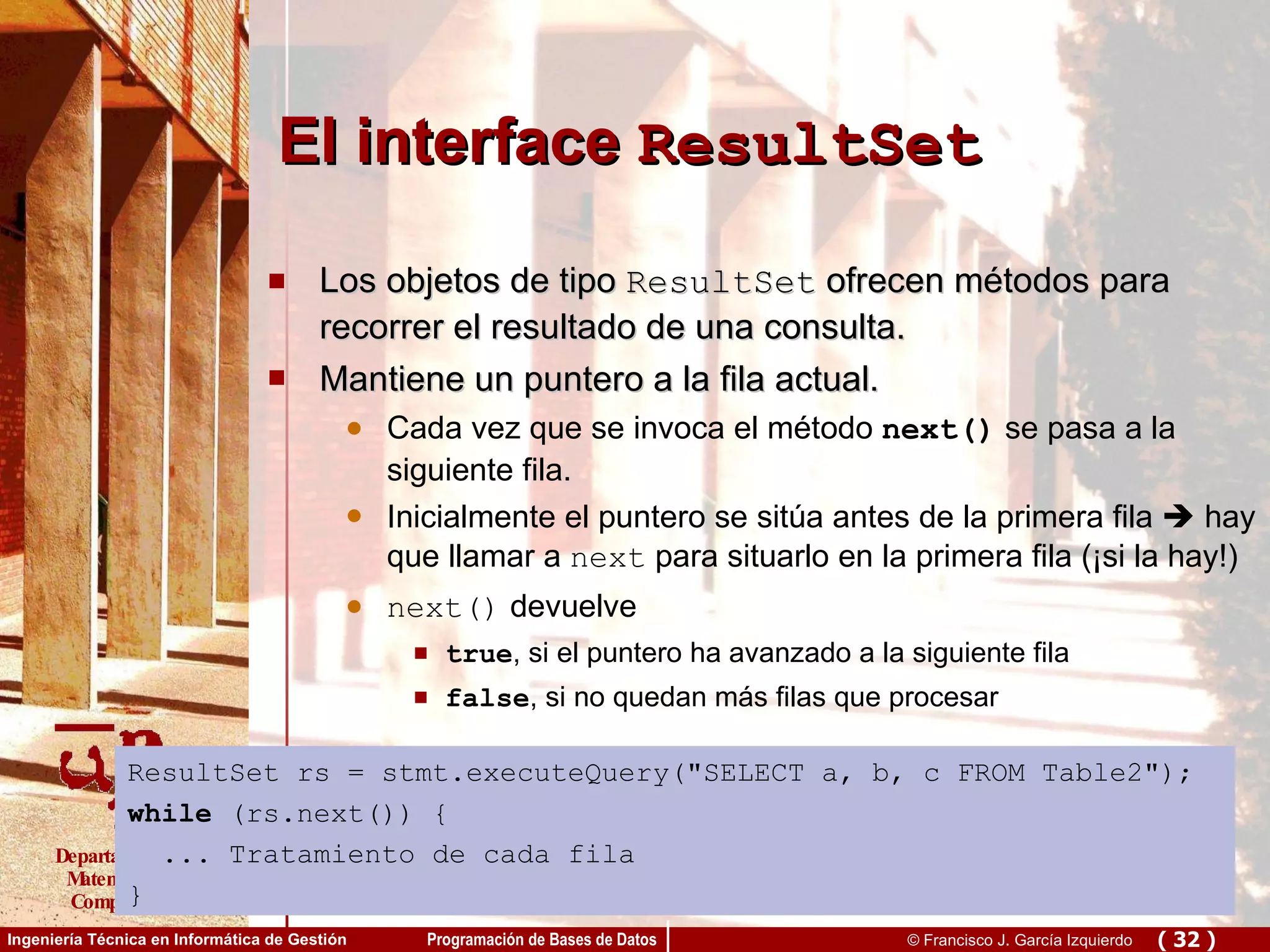 El interface  ResultSet Los objetos de tipo  ResultSet  ofrecen métodos para recorrer el resultado de una consulta. Mantiene un puntero a la fila actual.  Cada vez que se invoca el método  next()  se pasa a la siguiente fila. Inicialmente el puntero se sitúa antes de la primera fila    hay que llamar a  next  para situarlo en la primera fila (¡si la hay!) next()  devuelve true , si el puntero ha avanzado a la siguiente fila false , si no quedan más filas que procesar ResultSet rs = stmt.executeQuery(&quot;SELECT a, b, c FROM Table2&quot;); while  (rs.next()) { ... Tratamiento de cada fila } 