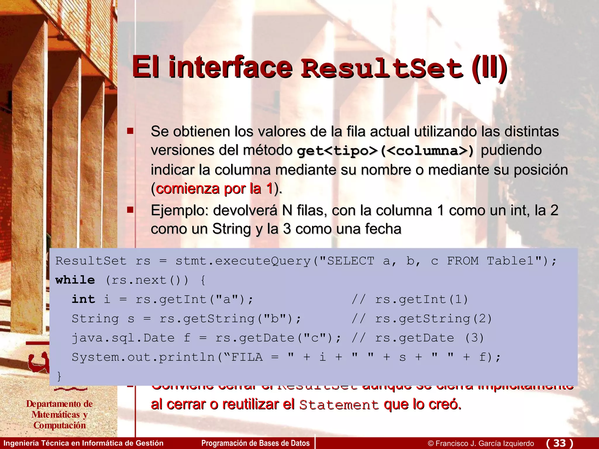 El interface  ResultSet  (II) Se obtienen los valores de la fila actual utilizando las distintas versiones del método  get <tipo>(<columna>)  pudiendo indicar la columna mediante su nombre o mediante su posición ( comienza por la 1 ). Ejemplo:  devolverá N filas, con la columna 1 como un int, la 2 como un String y la 3 como una fecha  Conviene cerrar el  ResultSet  aunque se cierra implícitamente al cerrar o reutilizar el  Statement  que lo creó. ResultSet rs = stmt.executeQuery(&quot;SELECT a, b, c FROM Table1&quot;); while  (rs.next()) { int  i = rs.getInt(&quot;a&quot;);  // rs.getInt(1) String s = rs.getString(&quot;b&quot;);  // rs.getString(2) java.sql.Date f = rs.getDate(&quot;c&quot;); // rs.getDate (3) System.out.println(“FILA = &quot; + i + &quot; &quot; + s + &quot; &quot; + f); }   