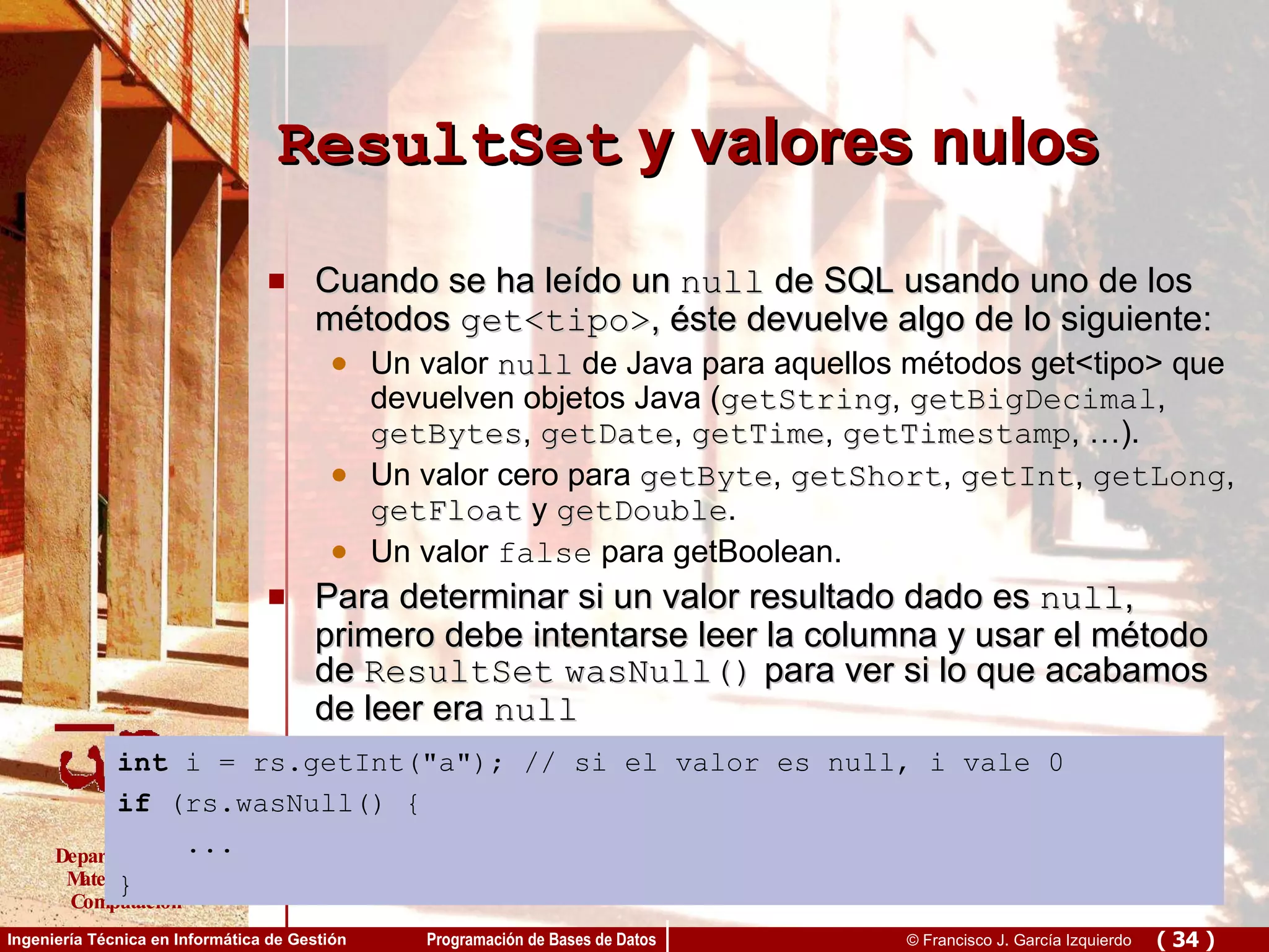 ResultSet  y valores nulos Cuando se ha leído un  null  de SQL usando uno de los métodos  get<tipo> , éste devuelve algo de lo siguiente: Un valor  null  de Java para aquellos métodos get<tipo> que devuelven objetos Java ( getString ,  getBigDecimal ,  getBytes ,  getDate ,  getTime ,  getTimestamp , …). Un valor cero para  getByte ,  getShort ,  getInt ,  getLong ,  getFloat  y  getDouble . Un valor  false  para getBoolean.  Para determinar si un valor resultado dado es  null , primero debe intentarse leer la columna y usar el método de  ResultSet   wasNull()  para ver si lo que acabamos de leer era  null   int  i = rs.getInt(&quot;a&quot;); // si el valor es null, i vale 0 if  (rs.wasNull() { ... }   