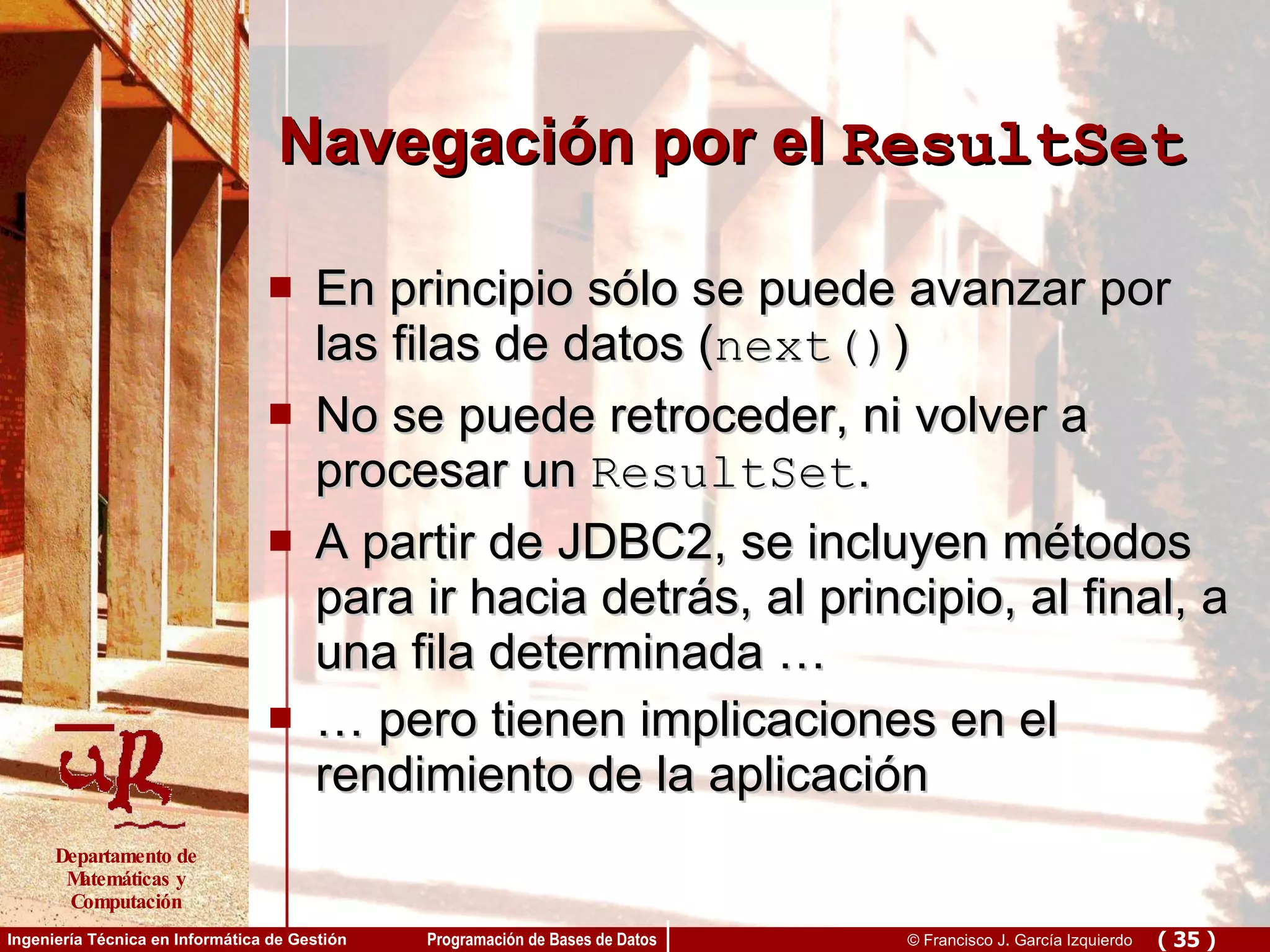 Navegación por el  ResultSet En principio sólo se puede avanzar por las filas de datos ( next() ) No se puede retroceder, ni volver a procesar un  ResultSet . A partir de JDBC2, se incluyen métodos para ir hacia detrás, al principio, al final, a una fila determinada … …  pero tienen implicaciones en el rendimiento de la aplicación 