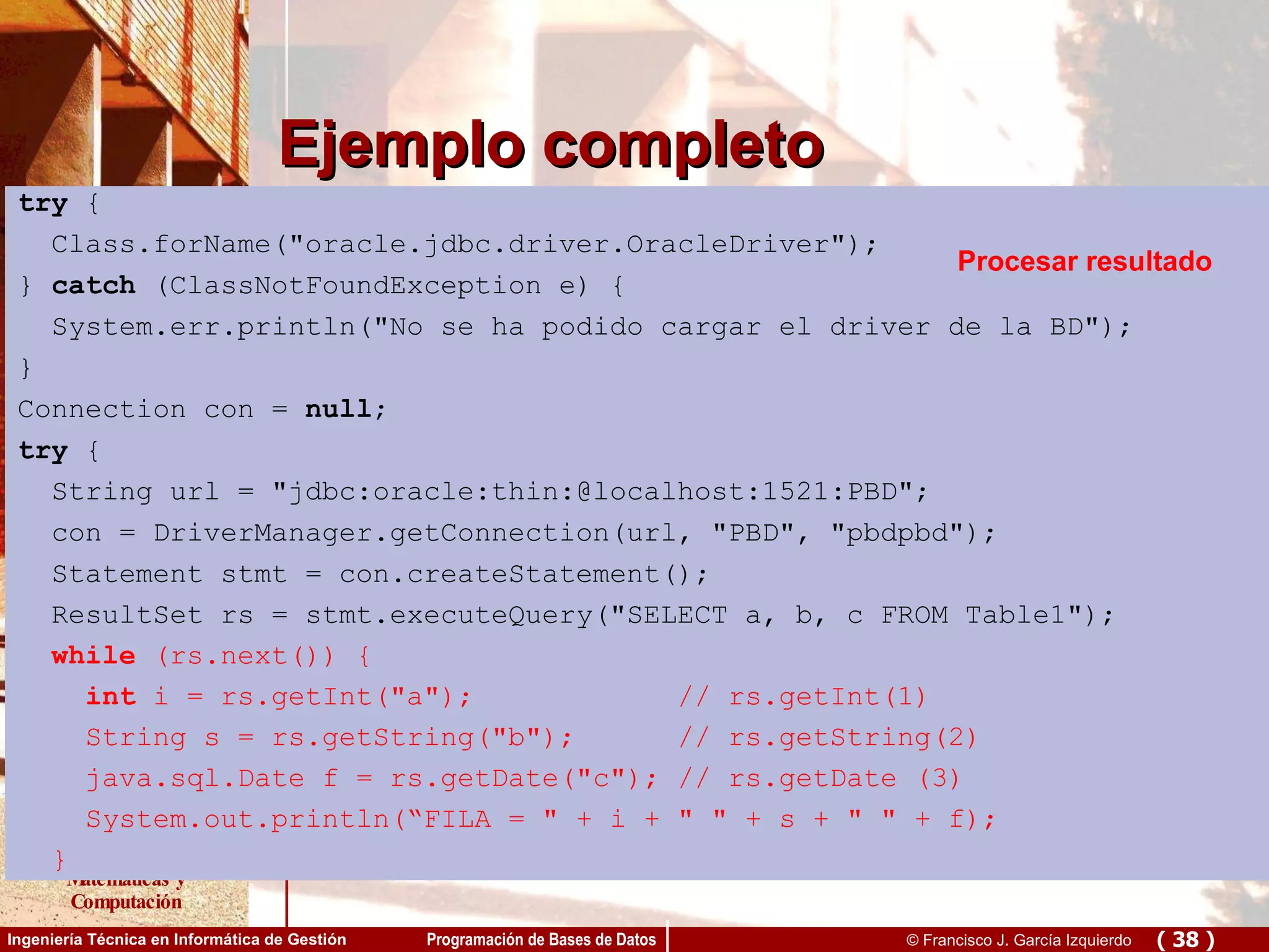 Ejemplo completo try  { Class.forName(&quot;oracle.jdbc.driver.OracleDriver&quot;); }  catch  (ClassNotFoundException e) { System.err.println(&quot;No se ha podido cargar el driver de la BD&quot;); } Connection con =  null ; try  { String url = &quot;jdbc:oracle:thin:@localhost:1521:PBD&quot;; con = DriverManager.getConnection(url, &quot;PBD&quot;, &quot;pbdpbd&quot;); Statement stmt = con.createStatement(); ResultSet rs = stmt.executeQuery(&quot;SELECT a, b, c FROM Table1&quot;); while  (rs.next()) { int  i = rs.getInt(&quot;a&quot;);  // rs.getInt(1) String s = rs.getString(&quot;b&quot;);  // rs.getString(2) java.sql.Date f = rs.getDate(&quot;c&quot;); // rs.getDate (3) System.out.println(“FILA = &quot; + i + &quot; &quot; + s + &quot; &quot; + f); }   try  { Class.forName(&quot;oracle.jdbc.driver.OracleDriver&quot;); }  catch  (ClassNotFoundException e) { System.err.println(&quot;No se ha podido cargar el driver de la BD&quot;); } Connection con =  null ; try  { String url = &quot;jdbc:oracle:thin:@localhost:1521:PBD&quot;; con = DriverManager.getConnection(url, &quot;PBD&quot;, &quot;pbdpbd&quot;); Statement stmt = con.createStatement(); ResultSet rs = stmt.executeQuery(&quot;SELECT a, b, c FROM Table1&quot;); while  (rs.next()) { int  i = rs.getInt(&quot;a&quot;);  // rs.getInt(1) String s = rs.getString(&quot;b&quot;);  // rs.getString(2) java.sql.Date f = rs.getDate(&quot;c&quot;); // rs.getDate (3) System.out.println(“FILA = &quot; + i + &quot; &quot; + s + &quot; &quot; + f); }   Carga del driver try  { Class.forName(&quot;oracle.jdbc.driver.OracleDriver&quot;); }  catch  (ClassNotFoundException e) { System.err.println(&quot;No se ha podido cargar el driver de la BD&quot;); } Connection con =  null ; try  { String url = &quot;jdbc:oracle:thin:@localhost:1521:PBD&quot;; con = DriverManager.getConnection(url, &quot;PBD&quot;, &quot;pbdpbd&quot;); Statement stmt = con.createStatement(); ResultSet rs = stmt.executeQuery(&quot;SELECT a, b, c FROM Table1&quot;); while  (rs.next()) { int  i = rs.getInt(&quot;a&quot;);  // rs.getInt(1) String s = rs.getString(&quot;b&quot;);  // rs.getString(2) java.sql.Date f = rs.getDate(&quot;c&quot;); // rs.getDate (3) System.out.println(“FILA = &quot; + i + &quot; &quot; + s + &quot; &quot; + f); }   Conexión try  { Class.forName(&quot;oracle.jdbc.driver.OracleDriver&quot;); }  catch  (ClassNotFoundException e) { System.err.println(&quot;No se ha podido cargar el driver de la BD&quot;); } Connection con =  null ; try  { String url = &quot;jdbc:oracle:thin:@localhost:1521:PBD&quot;; con = DriverManager.getConnection(url, &quot;PBD&quot;, &quot;pbdpbd&quot;); Statement stmt = con.createStatement(); ResultSet rs = stmt.executeQuery(&quot;SELECT a, b, c FROM Table1&quot;); while  (rs.next()) { int  i = rs.getInt(&quot;a&quot;);  // rs.getInt(1) String s = rs.getString(&quot;b&quot;);  // rs.getString(2) java.sql.Date f = rs.getDate(&quot;c&quot;); // rs.getDate (3) System.out.println(“FILA = &quot; + i + &quot; &quot; + s + &quot; &quot; + f); }   Consulta try  { Class.forName(&quot;oracle.jdbc.driver.OracleDriver&quot;); }  catch  (ClassNotFoundException e) { System.err.println(&quot;No se ha podido cargar el driver de la BD&quot;); } Connection con =  null ; try  { String url = &quot;jdbc:oracle:thin:@localhost:1521:PBD&quot;; con = DriverManager.getConnection(url, &quot;PBD&quot;, &quot;pbdpbd&quot;); Statement stmt = con.createStatement(); ResultSet rs = stmt.executeQuery(&quot;SELECT a, b, c FROM Table1&quot;); while  (rs.next()) { int  i = rs.getInt(&quot;a&quot;);  // rs.getInt(1) String s = rs.getString(&quot;b&quot;);  // rs.getString(2) java.sql.Date f = rs.getDate(&quot;c&quot;); // rs.getDate (3) System.out.println(“FILA = &quot; + i + &quot; &quot; + s + &quot; &quot; + f); }   Procesar resultado 