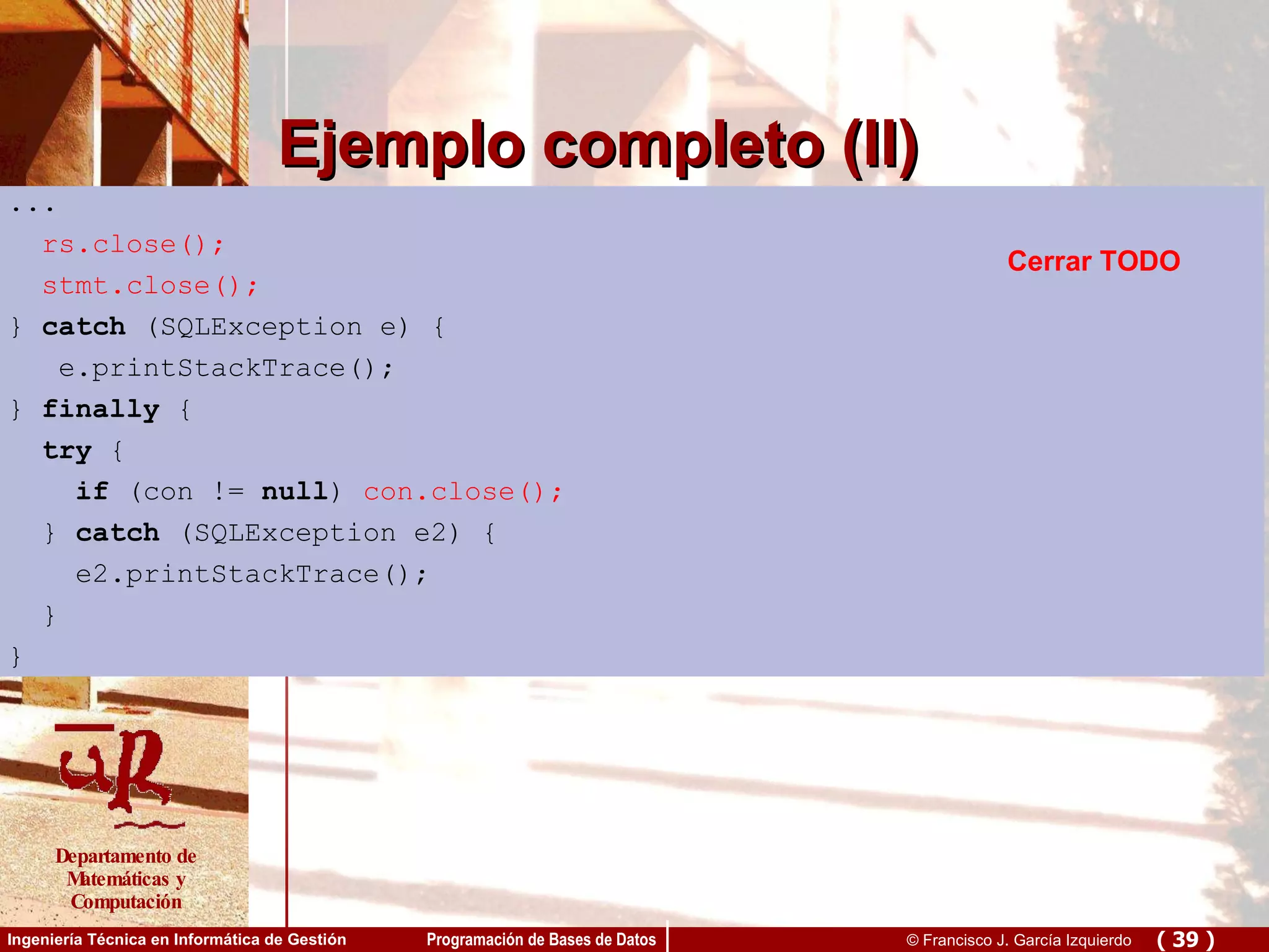 Ejemplo completo (II) ... rs.close(); stmt.close(); }  catch  (SQLException e) { e.printStackTrace(); }  finally  { try  { if  (con !=  null ) con.close(); }  catch  (SQLException e) { e.printStackTrace(); } } ... rs.close(); stmt.close(); }  catch  (SQLException e) { e.printStackTrace(); }  finally  { try  { if  (con !=  null )  con.close(); }  catch  (SQLException e2) { e2.printStackTrace(); } } Cerrar TODO 
