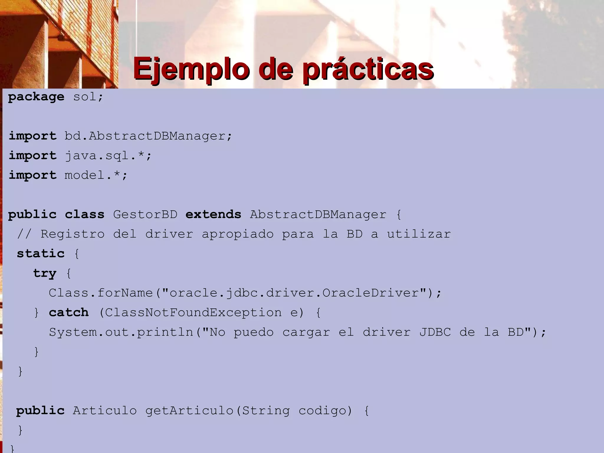 Ejemplo de prácticas package  sol; import  bd.AbstractDBManager; import  java.sql.*; import  model.*; public   class  GestorBD  extends  AbstractDBManager {  // Registro del driver apropiado para la BD a utilizar static  { try  { Class.forName(&quot;oracle.jdbc.driver.OracleDriver&quot;); }  catch  (ClassNotFoundException e) { System.out.println(&quot;No puedo cargar el driver JDBC de la BD&quot;); } } public  Articulo getArticulo(String codigo) { }  } 