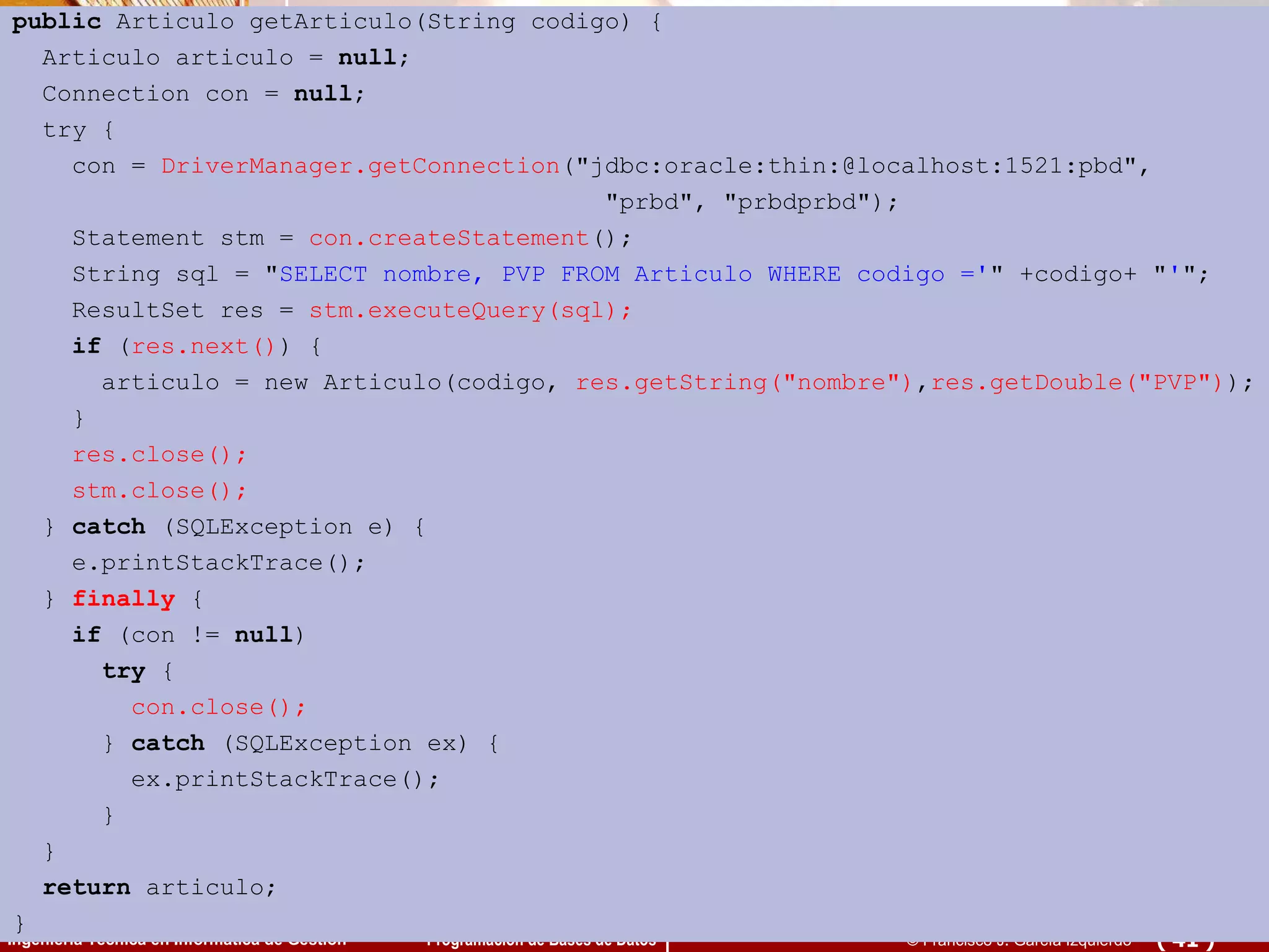 public  Articulo getArticulo(String codigo) { Articulo articulo =  null ; Connection con =  null ; try { con =  DriverManager.getConnection (&quot;jdbc:oracle:thin:@localhost:1521:pbd&quot;,  &quot;prbd&quot;, &quot;prbdprbd&quot;); Statement stm =  con.createStatement (); String sql = &quot; SELECT nombre, PVP FROM Articulo WHERE codigo =' &quot; +codigo+ &quot; ' &quot;; ResultSet res =  stm.executeQuery(sql); if  ( res.next() ) { articulo = new Articulo(codigo,  res.getString(&quot;nombre&quot;) , res.getDouble(&quot;PVP&quot;) ); } res.close(); stm.close(); }  catch  (SQLException e) { e.printStackTrace(); }  finally  { if  (con !=  null )  try  { con.close(); }  catch  (SQLException ex) { ex.printStackTrace(); } } return  articulo; }  