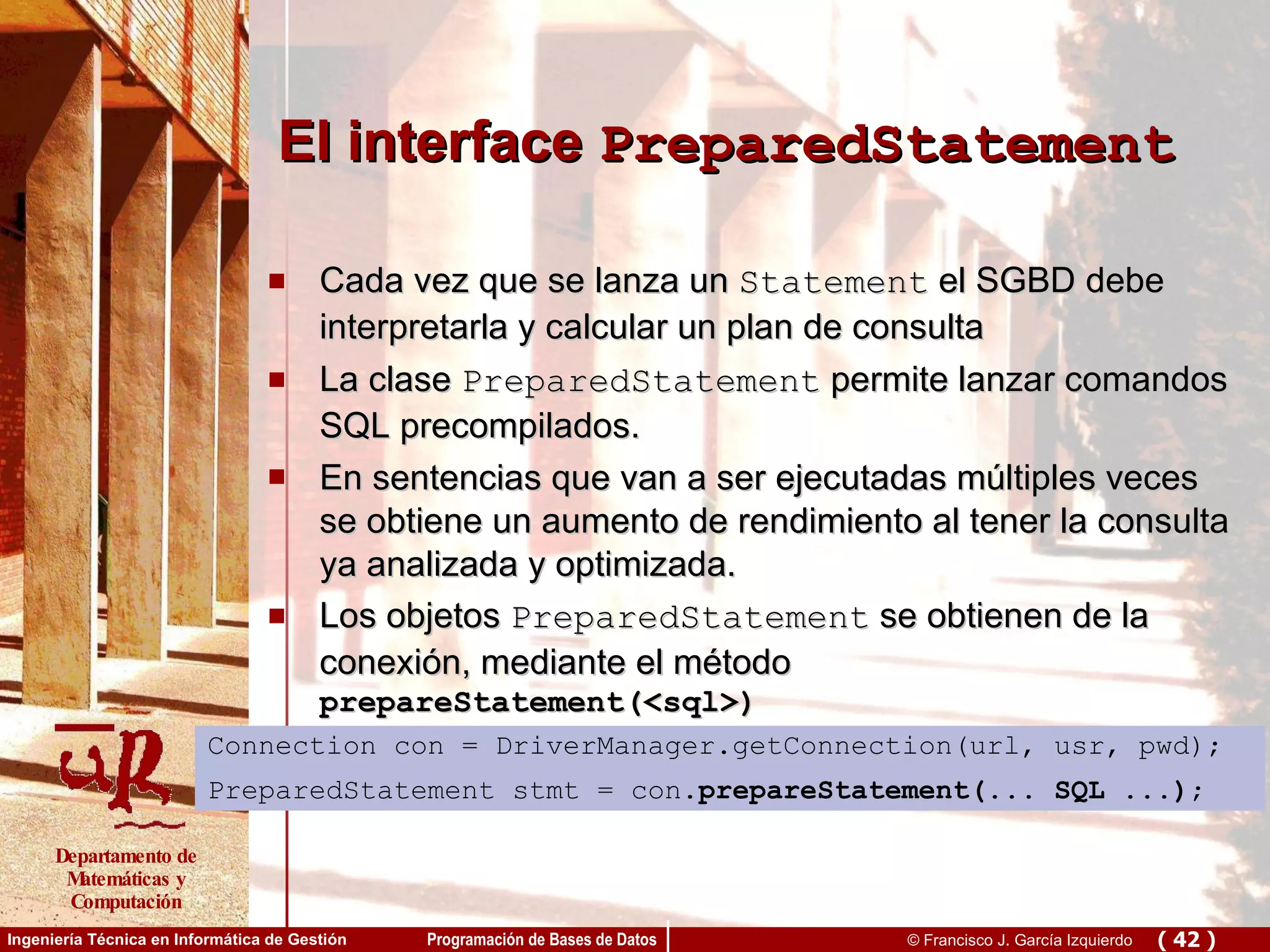 El interface  PreparedStatement Cada vez que se lanza un  Statement  el SGBD debe interpretarla y calcular un plan de consulta La clase  PreparedStatement  permite lanzar comandos SQL precompilados. En sentencias que van a ser ejecutadas múltiples veces se obtiene un aumento de rendimiento al tener la consulta ya analizada y optimizada. Los objetos  PreparedStatement  se obtienen de la conexión, mediante el método  prepareStatement(<sql>) Connection con = DriverManager.getConnection(url, usr, pwd); PreparedStatement stmt = con. prepareStatement(... SQL ...) ; 