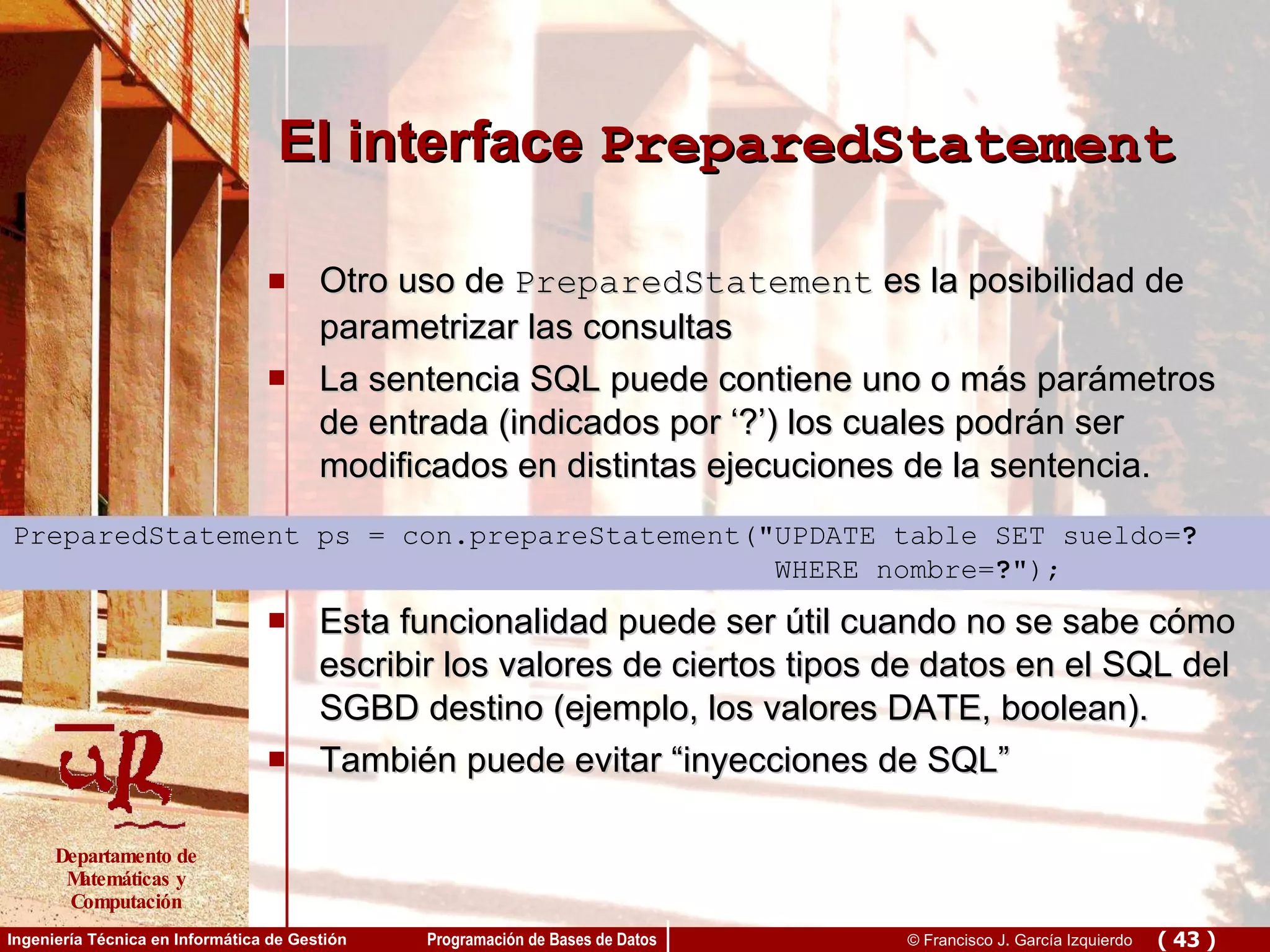 El interface  PreparedStatement Otro uso de  PreparedStatement  es la posibilidad de parametrizar las consultas La sentencia SQL puede contiene uno o más parámetros de entrada (indicados por ‘?’) los cuales podrán ser modificados en distintas ejecuciones de la sentencia. Esta funcionalidad puede ser útil cuando no se sabe cómo escribir los valores de ciertos tipos de datos en el SQL del SGBD destino (ejemplo, los valores DATE, boolean). También puede evitar “inyecciones de SQL” PreparedStatement ps = con.prepareStatement(&quot;UPDATE table SET sueldo= ? WHERE nombre= ? &quot;); 