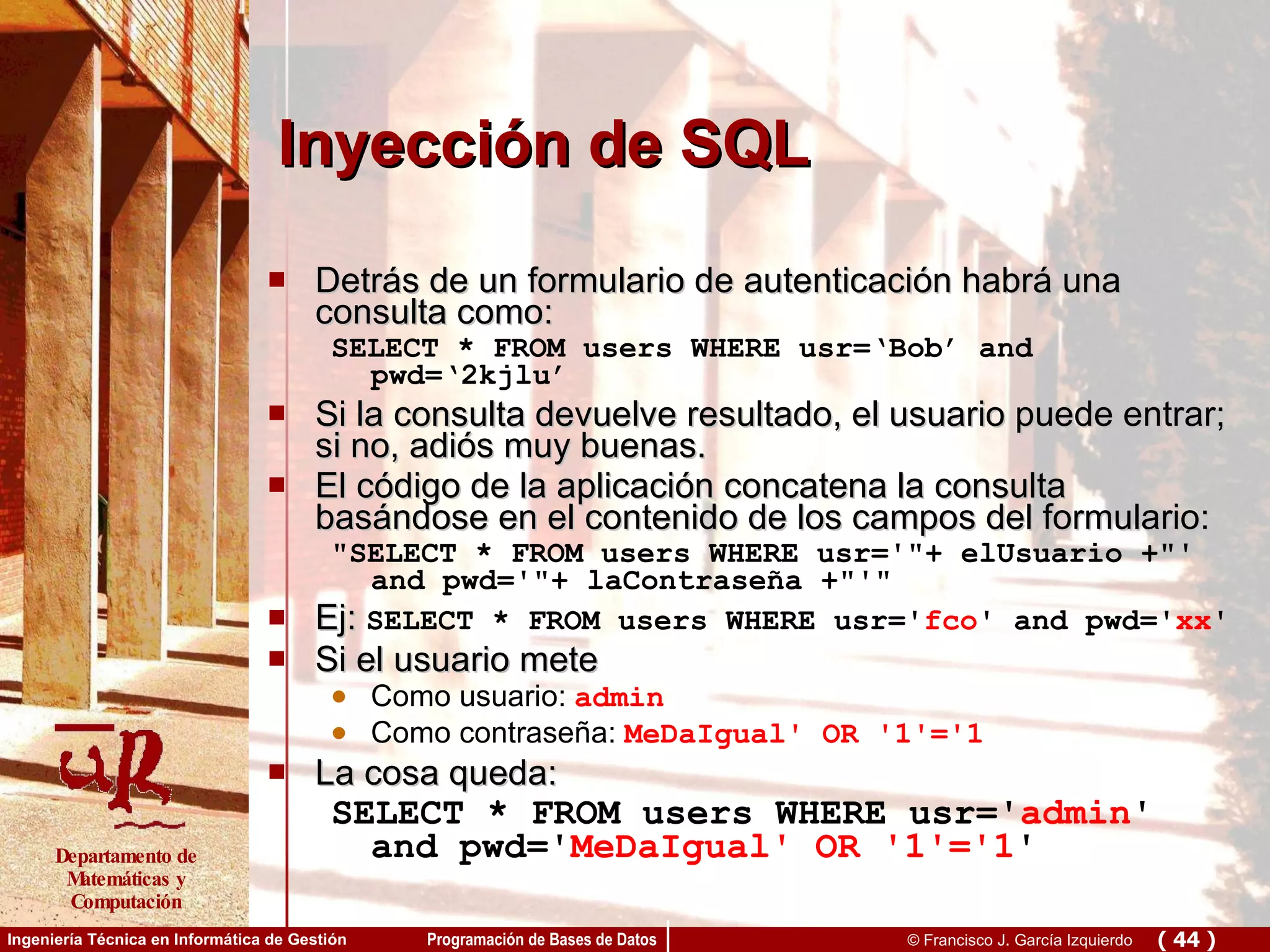 Inyección de SQL Detrás de un formulario de autenticación habrá una consulta como: SELECT * FROM users WHERE usr=‘Bob’ and pwd=‘2kjlu’ Si la consulta devuelve resultado, el usuario puede entrar; si no, adiós muy buenas. El código de la aplicación concatena la consulta basándose en el contenido de los campos del formulario: &quot;SELECT * FROM users WHERE usr='&quot;+ elUsuario +&quot;' and pwd='&quot;+ laContraseña +&quot;'&quot; Ej:  SELECT * FROM users WHERE usr=' fco ' and pwd=' xx ' Si el usuario mete Como usuario:  admin Como contraseña:  MeDaIgual' OR '1'='1 La cosa queda: SELECT * FROM users WHERE usr=' admin ' and pwd=' MeDaIgual' OR '1'='1 ' 