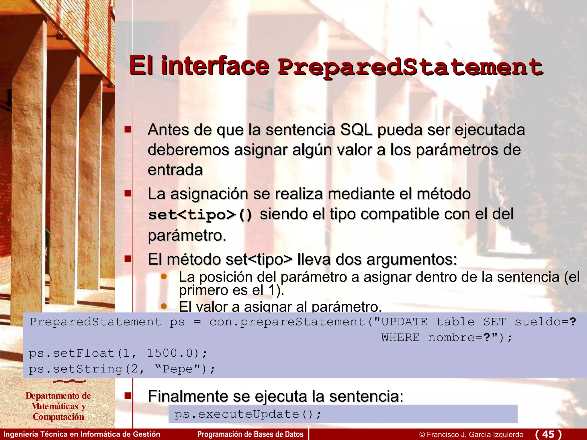 El interface  PreparedStatement Antes de que la sentencia SQL pueda ser ejecutada deberemos asignar algún valor a los parámetros de entrada La asignación se realiza mediante el método  set<tipo>()  siendo el tipo compatible con el del parámetro. El método set<tipo> lleva dos argumentos: La posición del parámetro a asignar dentro de la sentencia (el primero es el 1). El valor a asignar al parámetro. Finalmente se ejecuta la sentencia: ps.executeUpdate();  PreparedStatement ps = con.prepareStatement(&quot;UPDATE table SET sueldo= ? WHERE nombre= ? &quot;); ps.setFloat(1, 1500.0); ps.setString(2, “Pepe&quot;); ps.executeUpdate(); 