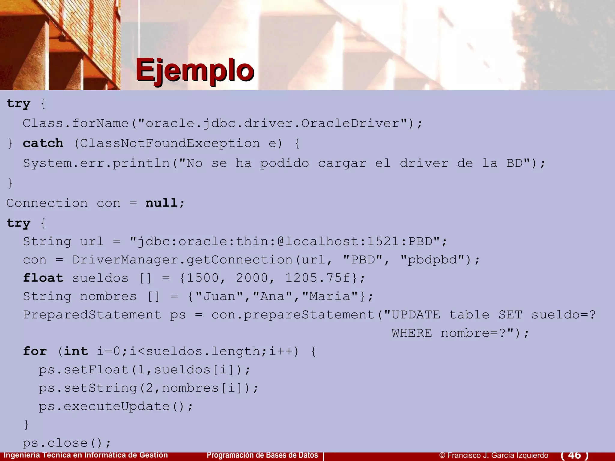 Ejemplo try  { Class.forName(&quot;oracle.jdbc.driver.OracleDriver&quot;); }  catch  (ClassNotFoundException e) { System.err.println(&quot;No se ha podido cargar el driver de la BD&quot;); } Connection con =  null ; try  { String url = &quot;jdbc:oracle:thin:@localhost:1521:PBD&quot;; con = DriverManager.getConnection(url, &quot;PBD&quot;, &quot;pbdpbd&quot;); float  sueldos [] = {1500, 2000, 1205.75f}; String nombres [] = {&quot;Juan&quot;,&quot;Ana&quot;,&quot;Maria&quot;}; PreparedStatement ps = con.prepareStatement(&quot;UPDATE table SET sueldo=? WHERE nombre=?&quot;); for  ( int  i=0;i<sueldos.length;i++) { ps.setFloat(1,sueldos[i]);  ps.setString(2,nombres[i]);  ps.executeUpdate(); } ps.close();  