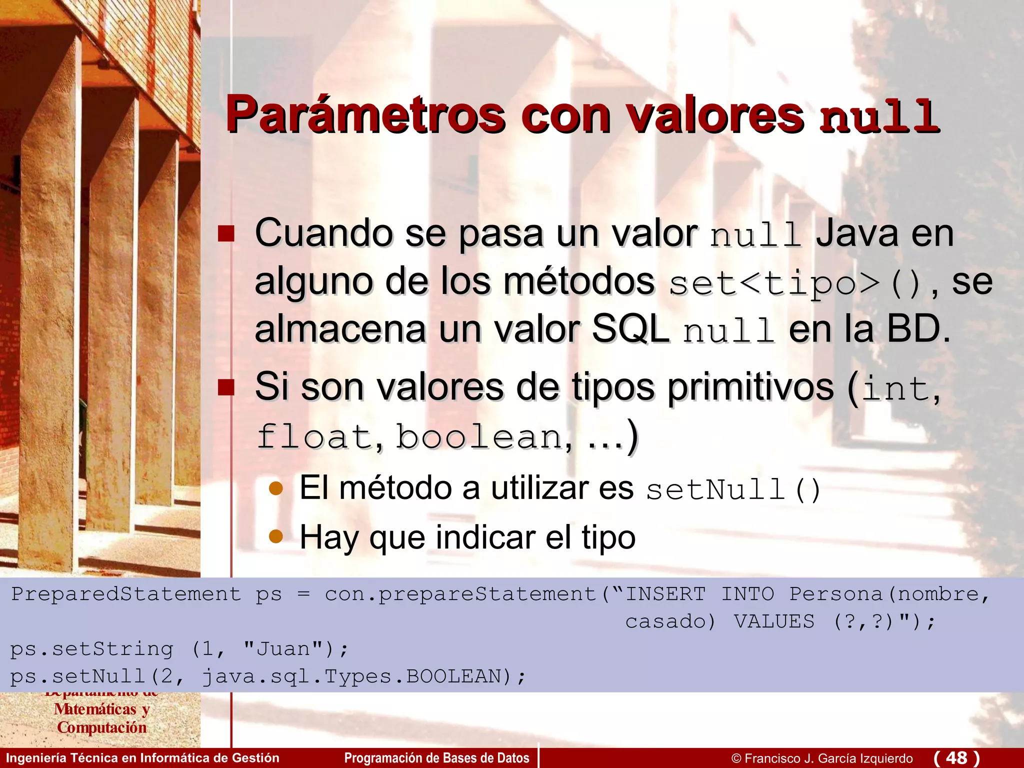 Parámetros con valores  null Cuando se pasa un valor  null  Java en alguno de los métodos  set<tipo>() , se almacena un valor SQL  null  en la BD. Si son valores de tipos primitivos ( int ,  float ,  boolean , …) El método a utilizar es  setNull() Hay que indicar el tipo PreparedStatement ps = con.prepareStatement(“INSERT INTO Persona(nombre,  casado) VALUES (?,?)&quot;); ps.setString (1, &quot;Juan&quot;); ps.setNull(2, java.sql.Types.BOOLEAN); 