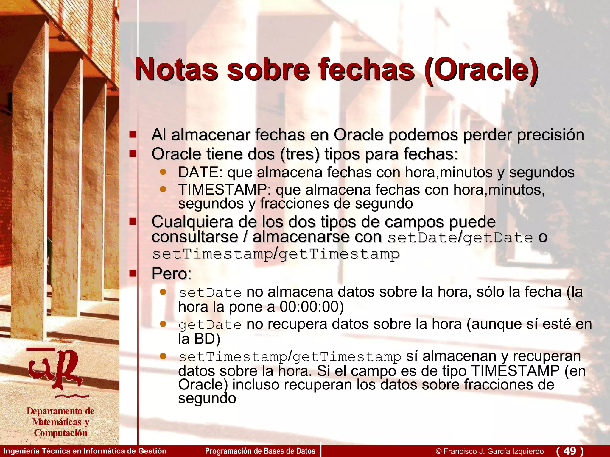Notas sobre fechas (Oracle) Al almacenar fechas en Oracle podemos perder precisión Oracle tiene dos (tres) tipos para fechas: DATE: que almacena fechas con hora,minutos y segundos TIMESTAMP: que almacena fechas con hora,minutos, segundos y fracciones de segundo Cualquiera de los dos tipos de campos puede consultarse / almacenarse con  setDate / getDate  o  setTimestamp / getTimestamp Pero: setDate  no almacena datos sobre la hora, sólo la fecha (la hora la pone a 00:00:00) getDate  no recupera datos sobre la hora (aunque sí esté en la BD) setTimestamp / getTimestamp  sí almacenan y recuperan datos sobre la hora. Si el campo es de tipo TIMESTAMP (en Oracle) incluso recuperan los datos sobre fracciones de segundo 