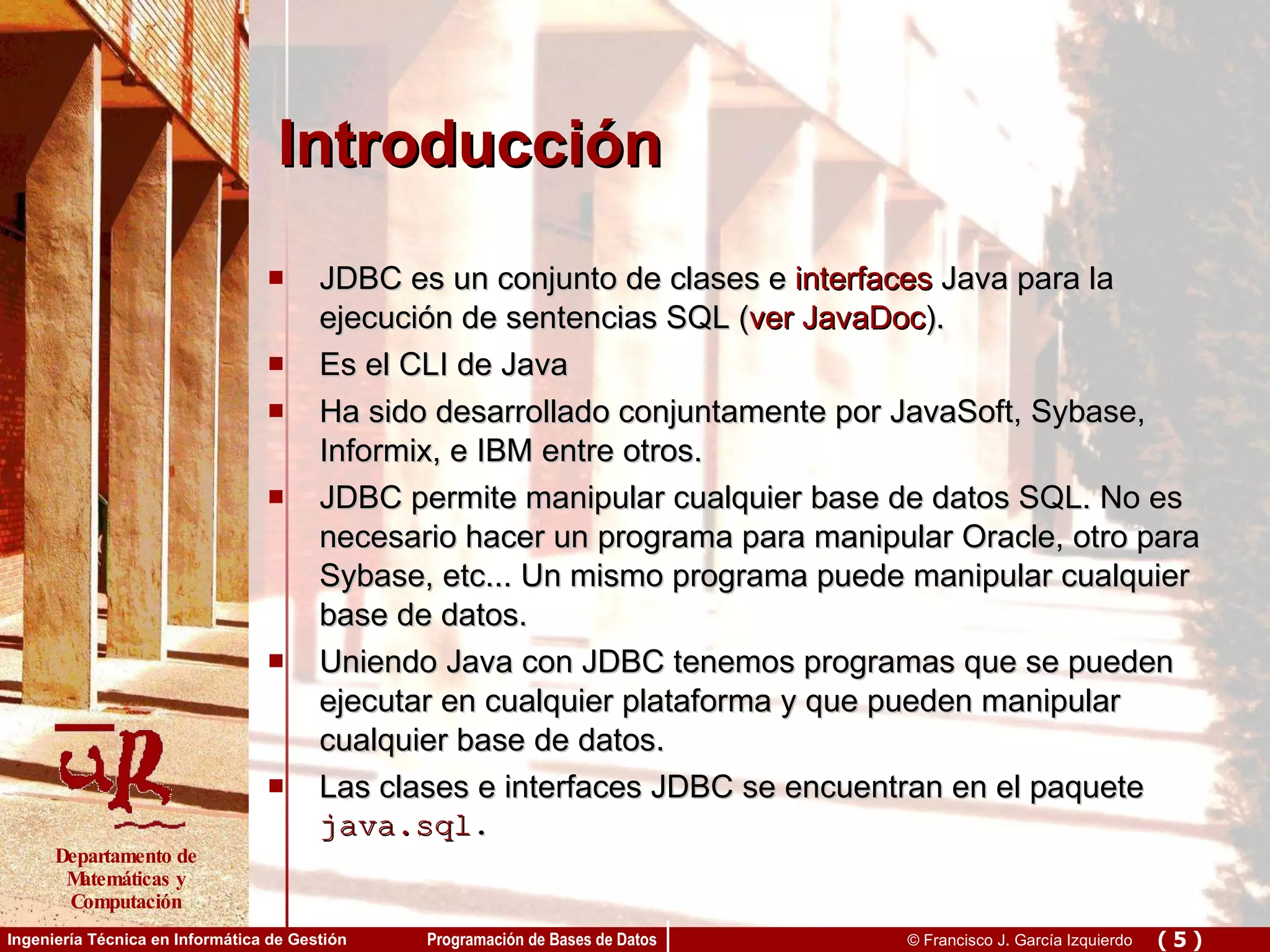 Introducción JDBC es un conjunto de clases e  interfaces  Java para la ejecución de sentencias SQL ( ver JavaDoc ). Es el CLI de Java Ha sido desarrollado conjuntamente por JavaSoft, Sybase, Informix, e IBM entre otros. JDBC permite manipular cualquier base de datos SQL. No es necesario hacer un programa para manipular Oracle, otro para Sybase, etc... Un mismo programa puede manipular cualquier base de datos. Uniendo Java con JDBC tenemos programas que se pueden ejecutar en cualquier plataforma y que pueden manipular cualquier base de datos. Las clases e interfaces JDBC se encuentran en el paquete  java.sql . 