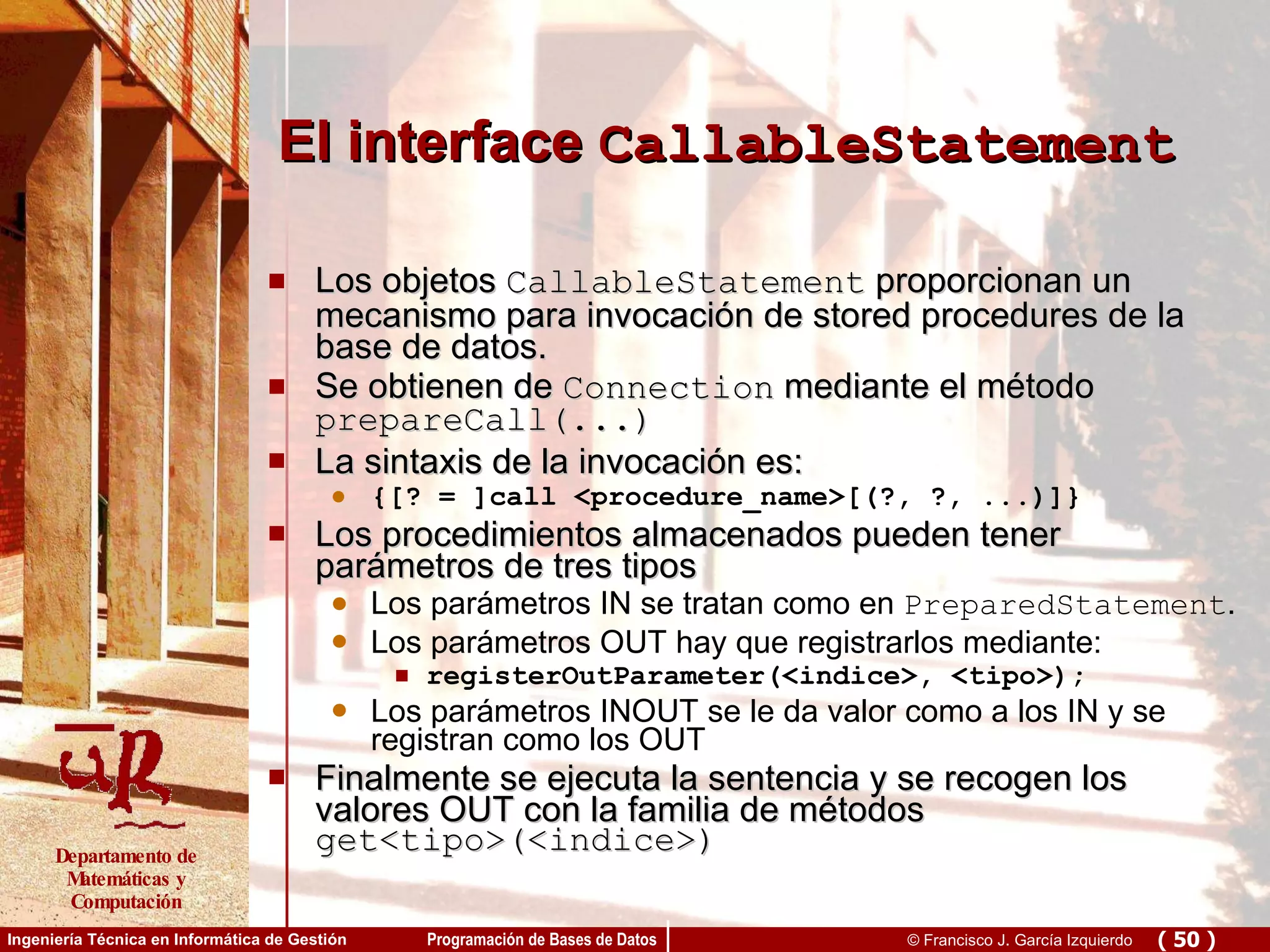 El interface  CallableStatement Los objetos  CallableStatement  proporcionan un mecanismo para invocación de stored procedures de la base de datos.  Se obtienen de  Connection  mediante el método  prepareCall(...) La sintaxis de la invocación es: {[? = ]call <procedure_name>[(?, ?, ...)]} Los procedimientos almacenados pueden tener parámetros de tres tipos Los parámetros IN se tratan como en  PreparedStatement . Los parámetros OUT hay que registrarlos mediante: registerOutParameter(<indice>, <tipo>);  Los parámetros INOUT se le da valor como a los IN y se registran como los OUT Finalmente se ejecuta la sentencia y se recogen los valores OUT con la familia de métodos  get<tipo>(<indice>) 