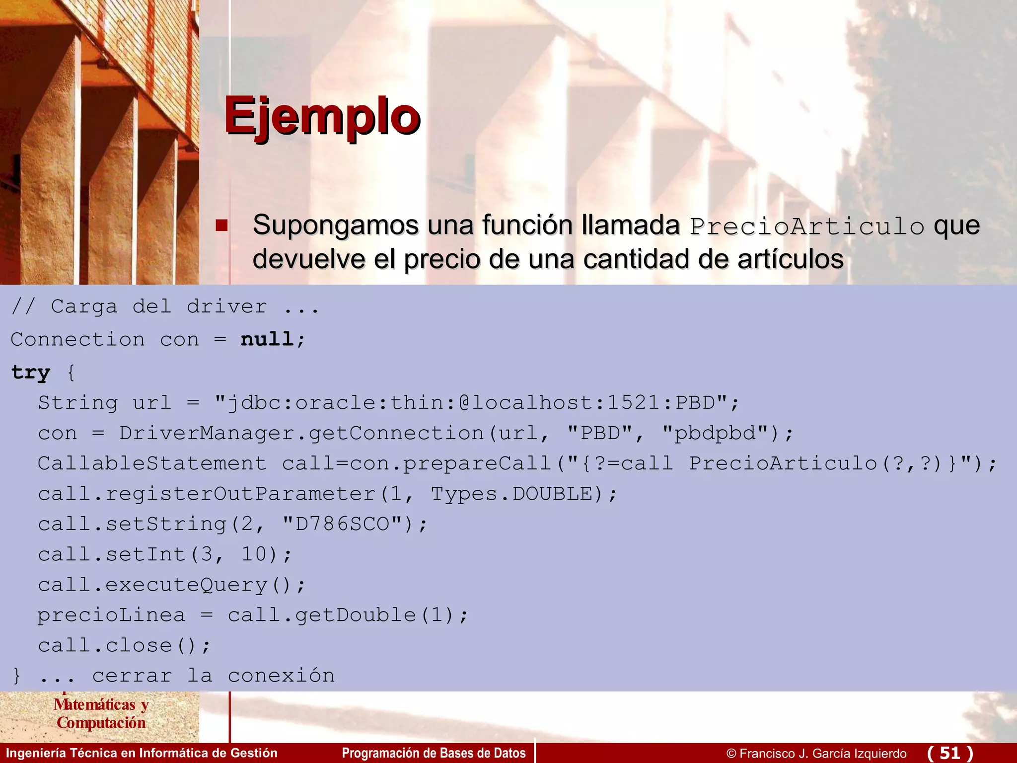 Ejemplo Supongamos una función llamada  PrecioArticulo  que devuelve el precio de una cantidad de artículos // Carga del driver ... Connection con =  null ; try  { String url = &quot;jdbc:oracle:thin:@localhost:1521:PBD&quot;; con = DriverManager.getConnection(url, &quot;PBD&quot;, &quot;pbdpbd&quot;); CallableStatement call=con.prepareCall(&quot;{?=call PrecioArticulo(?,?)}&quot;); call.registerOutParameter(1, Types.DOUBLE); call.setString(2, &quot;D786SCO&quot;); call.setInt(3, 10); call.executeQuery(); precioLinea = call.getDouble(1); call.close(); } ... cerrar la conexión 