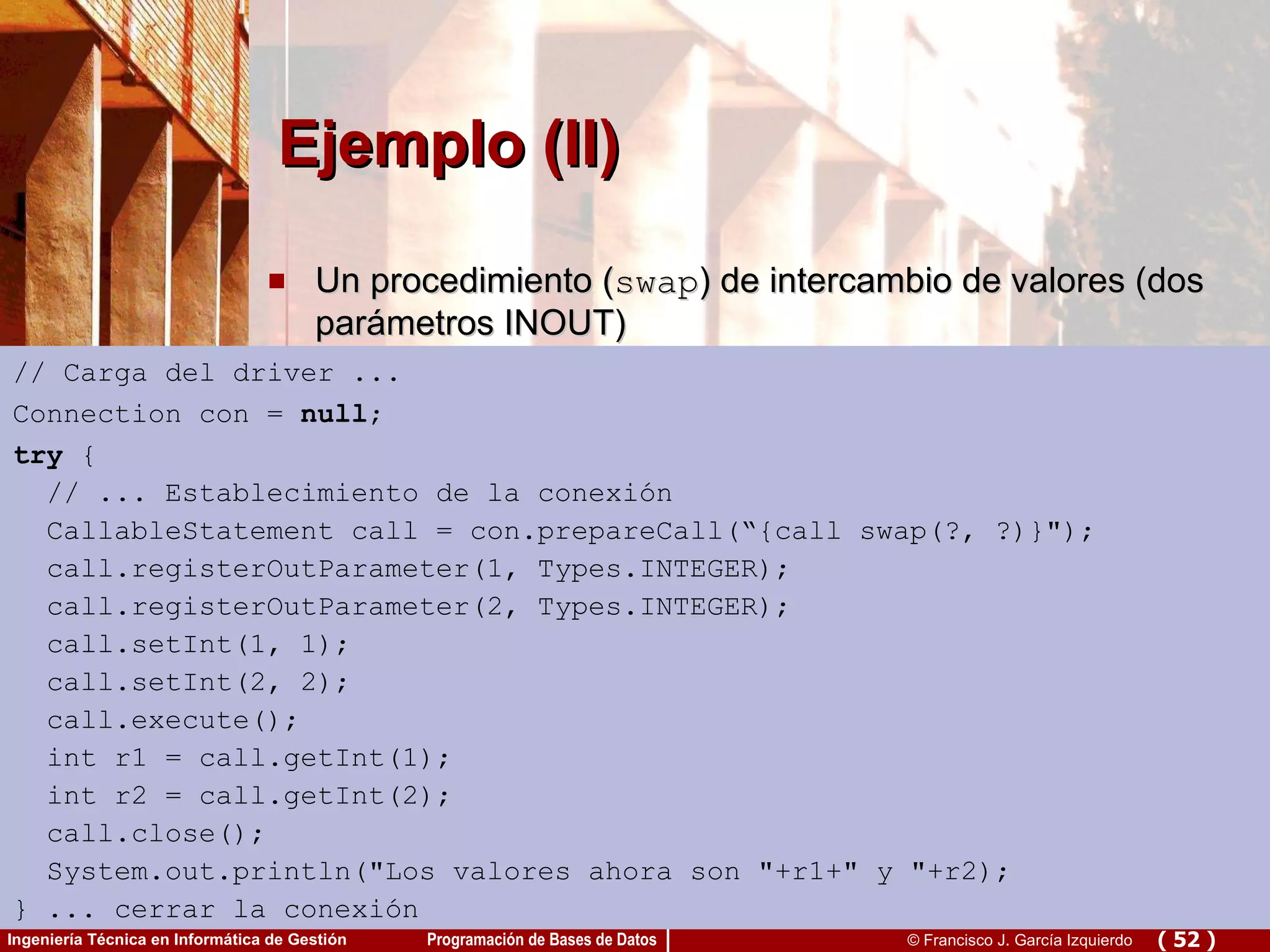 Ejemplo (II) Un procedimiento ( swap ) de intercambio de valores (dos parámetros INOUT) // Carga del driver ... Connection con =  null ; try  { // ... Establecimiento de la conexión CallableStatement call = con.prepareCall(“{call swap(?, ?)}&quot;); call.registerOutParameter(1, Types.INTEGER); call.registerOutParameter(2, Types.INTEGER); call.setInt(1, 1); call.setInt(2, 2); call.execute(); int r1 = call.getInt(1); int r2 = call.getInt(2); call.close(); System.out.println(&quot;Los valores ahora son &quot;+r1+&quot; y &quot;+r2); } ... cerrar la conexión 