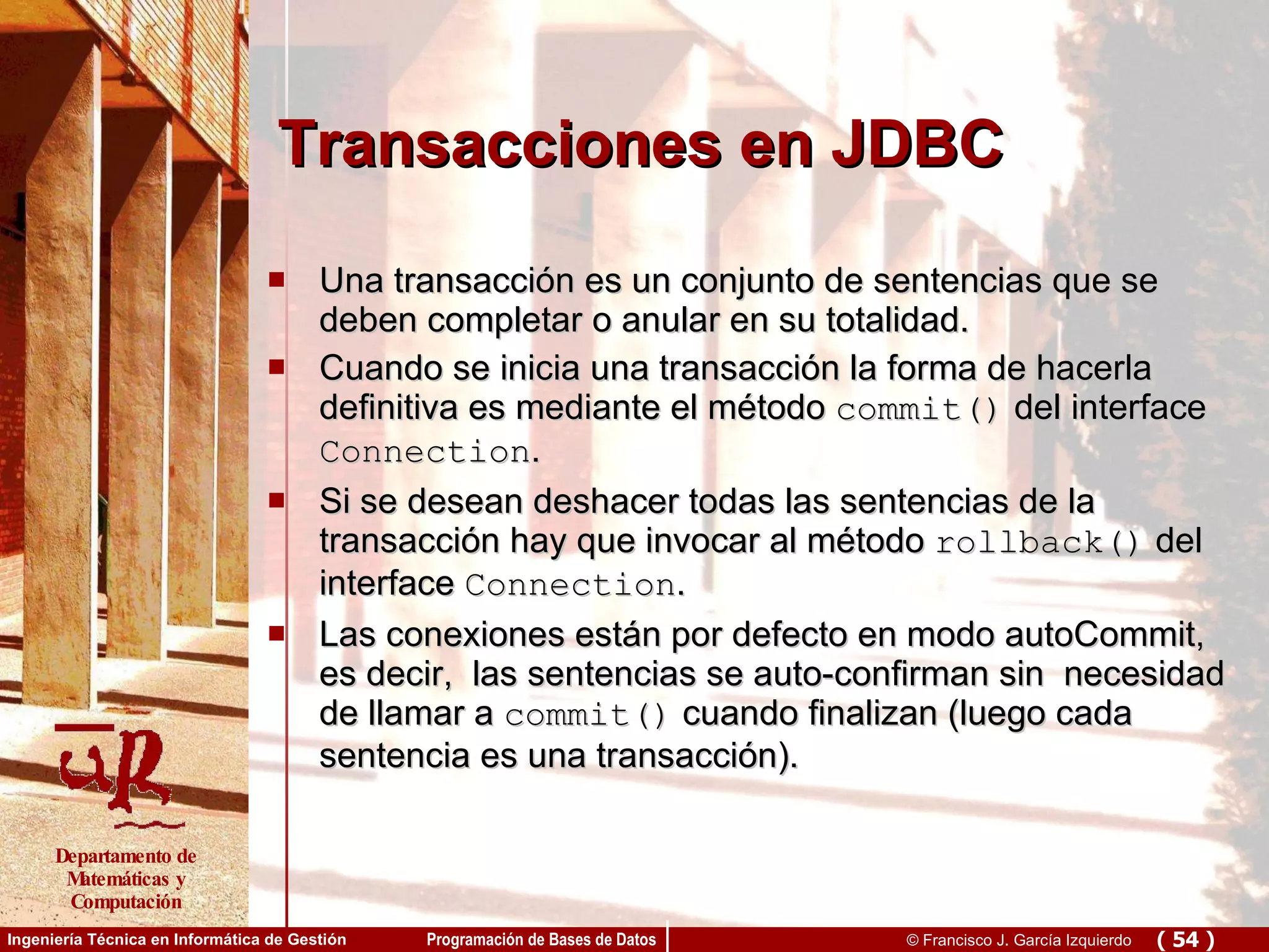 Transacciones en JDBC Una transacción es un conjunto de sentencias que se deben completar o anular en su totalidad. Cuando se inicia una transacción la forma de hacerla definitiva es mediante el método  commit()  del interface  Connection . Si se desean deshacer todas las sentencias de la transacción hay que invocar al método  rollback()  del interface  Connection . Las conexiones están por defecto en modo autoCommit, es decir,  las sentencias se auto-confirman sin  necesidad de llamar a  commit()  cuando finalizan (luego cada sentencia es una transacción). 