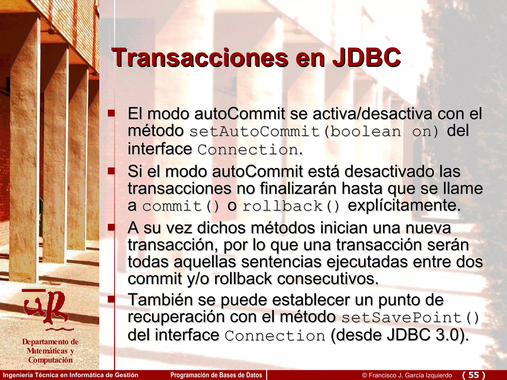 Transacciones en JDBC El modo autoCommit se activa/desactiva con el método  setAutoCommit(boolean on)  del interface  Connection . Si el modo autoCommit está desactivado las transacciones no finalizarán hasta que se llame a  commit()  o  rollback()  explícitamente. A su vez dichos métodos inician una nueva transacción, por lo que una transacción serán todas aquellas sentencias ejecutadas entre dos commit y/o rollback consecutivos. También se puede establecer un punto de recuperación con el método  setSavePoint()  del interface  Connection  (desde JDBC 3.0). 