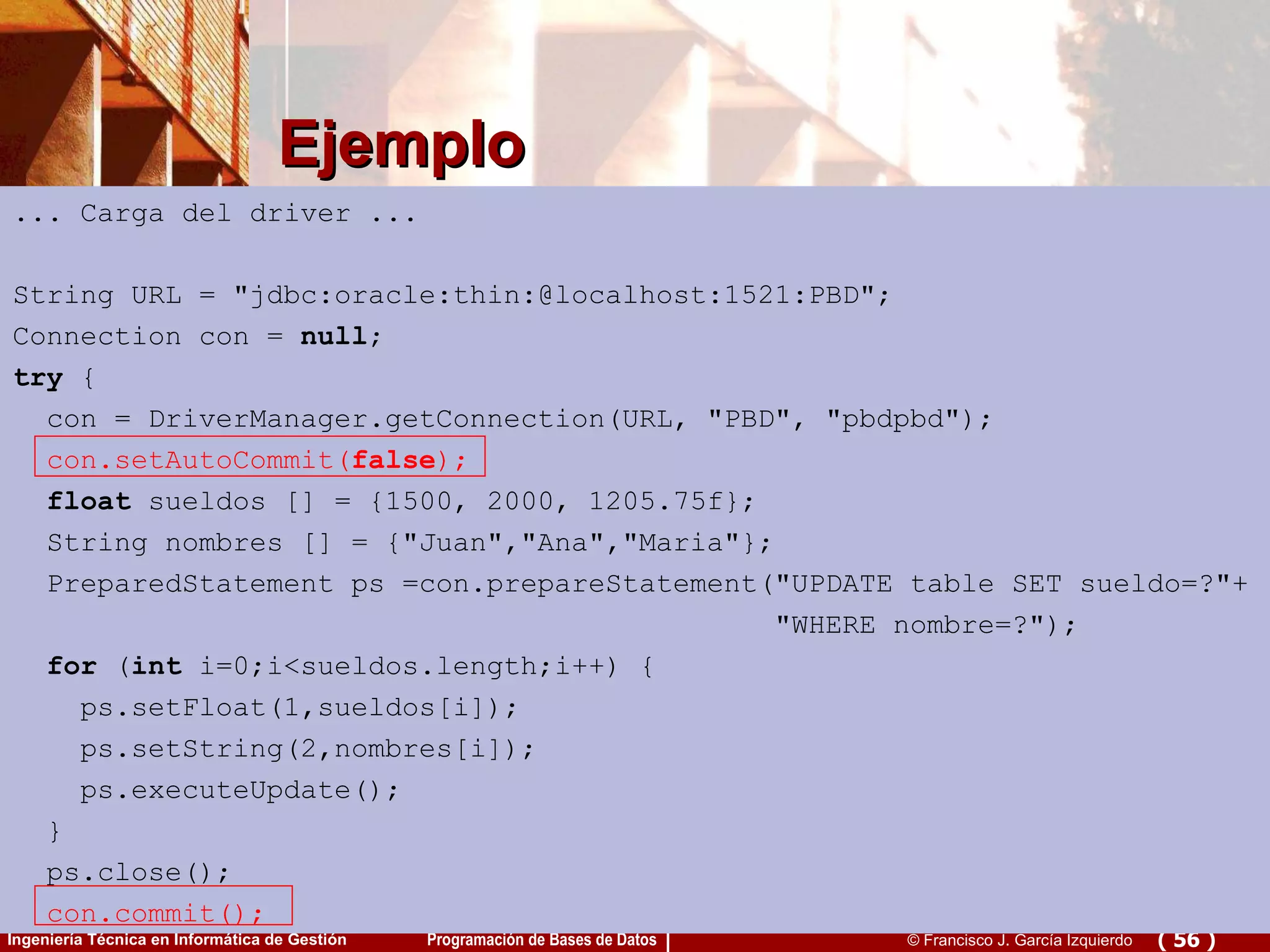 Ejemplo ... Carga del driver ... String URL = &quot;jdbc:oracle:thin:@localhost:1521:PBD&quot;; Connection con =  null ; try  { con = DriverManager.getConnection(URL, &quot;PBD&quot;, &quot;pbdpbd&quot;); con.setAutoCommit( false ); float  sueldos [] = {1500, 2000, 1205.75f}; String nombres [] = {&quot;Juan&quot;,&quot;Ana&quot;,&quot;Maria&quot;}; PreparedStatement ps =con.prepareStatement(&quot;UPDATE table SET sueldo=?&quot;+  &quot;WHERE nombre=?&quot;); for  ( int  i=0;i<sueldos.length;i++) { ps.setFloat(1,sueldos[i]);  ps.setString(2,nombres[i]);  ps.executeUpdate(); } ps.close();  con.commit();   