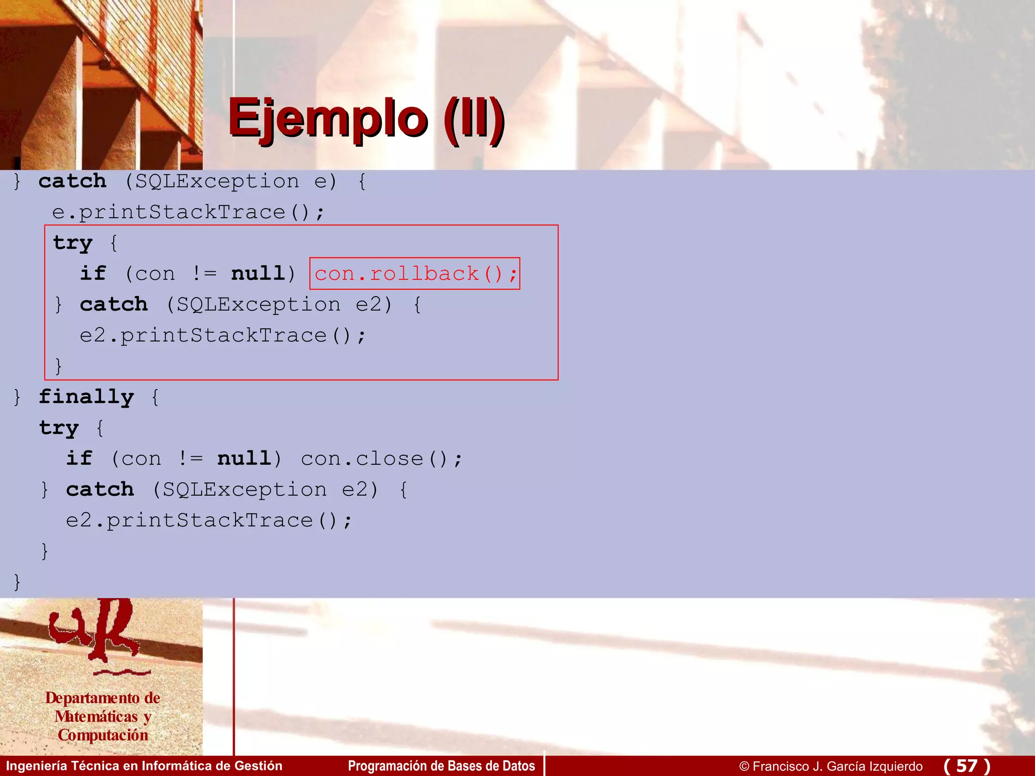 Ejemplo (II) }  catch  (SQLException e) { e.printStackTrace(); try  { if  (con !=  null )  con.rollback(); }  catch  (SQLException e2) { e2.printStackTrace(); } }  finally  { try  { if  (con !=  null ) con.close(); }  catch  (SQLException e2) { e2.printStackTrace(); } } 
