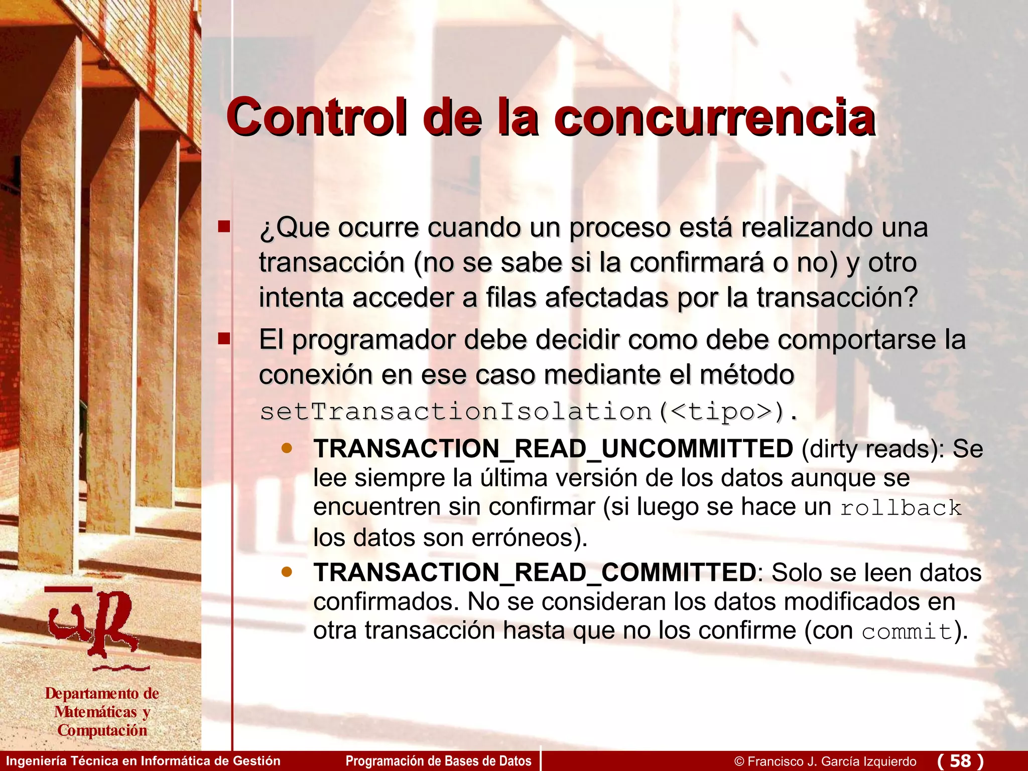 Control de la concurrencia ¿Que ocurre cuando un proceso está realizando una transacción (no se sabe si la confirmará o no) y otro intenta acceder a filas afectadas por la transacción? El programador debe decidir como debe comportarse la conexión en ese caso mediante el método  setTransactionIsolation(<tipo>) . TRANSACTION_READ_UNCOMMITTED  (dirty reads): Se lee siempre la última versión de los datos aunque se encuentren sin confirmar (si luego se hace un  rollback  los datos son erróneos). TRANSACTION_READ_COMMITTED : Solo se leen datos confirmados. No se consideran los datos modificados en otra transacción hasta que no los confirme (con  commit ). 
