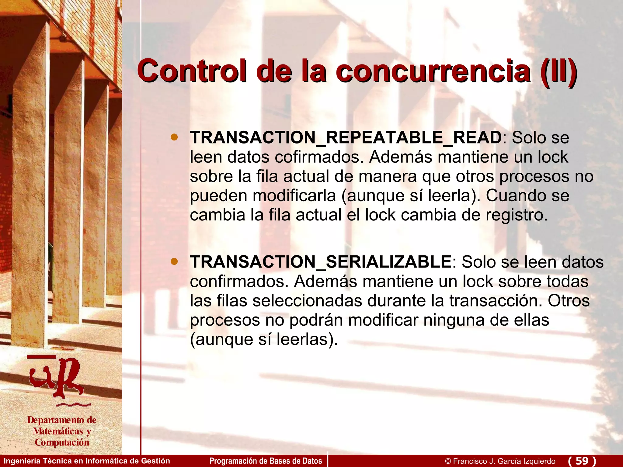 Control de la concurrencia (II) TRANSACTION_REPEATABLE_READ : Solo se leen datos cofirmados. Además mantiene un lock sobre la fila actual de manera que otros procesos no pueden modificarla (aunque sí leerla). Cuando se cambia la fila actual el lock cambia de registro. TRANSACTION_SERIALIZABLE : Solo se leen datos confirmados. Además mantiene un lock sobre todas las filas seleccionadas durante la transacción. Otros procesos no podrán modificar ninguna de ellas (aunque sí leerlas).  