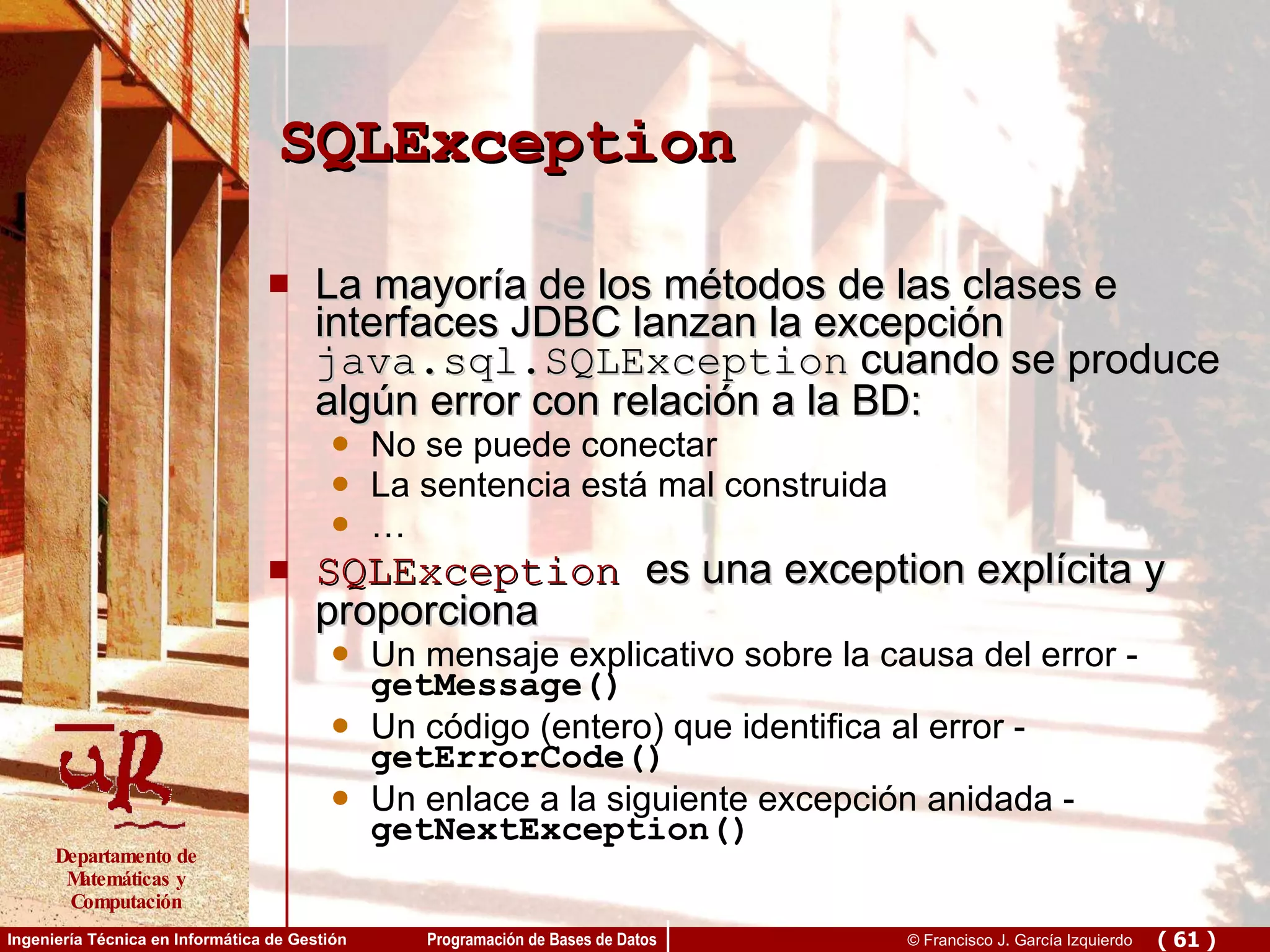 SQLException La mayoría de los métodos de las clases e interfaces JDBC lanzan la excepción  java.sql.SQLException  cuando se produce algún error con relación a la BD: No se puede conectar La sentencia está mal construida … SQLException   es una exception explícita y proporciona Un mensaje explicativo sobre la causa del error -  getMessage() Un código (entero) que identifica al error -  getErrorCode() Un enlace a la siguiente excepción anidada -  getNextException()  
