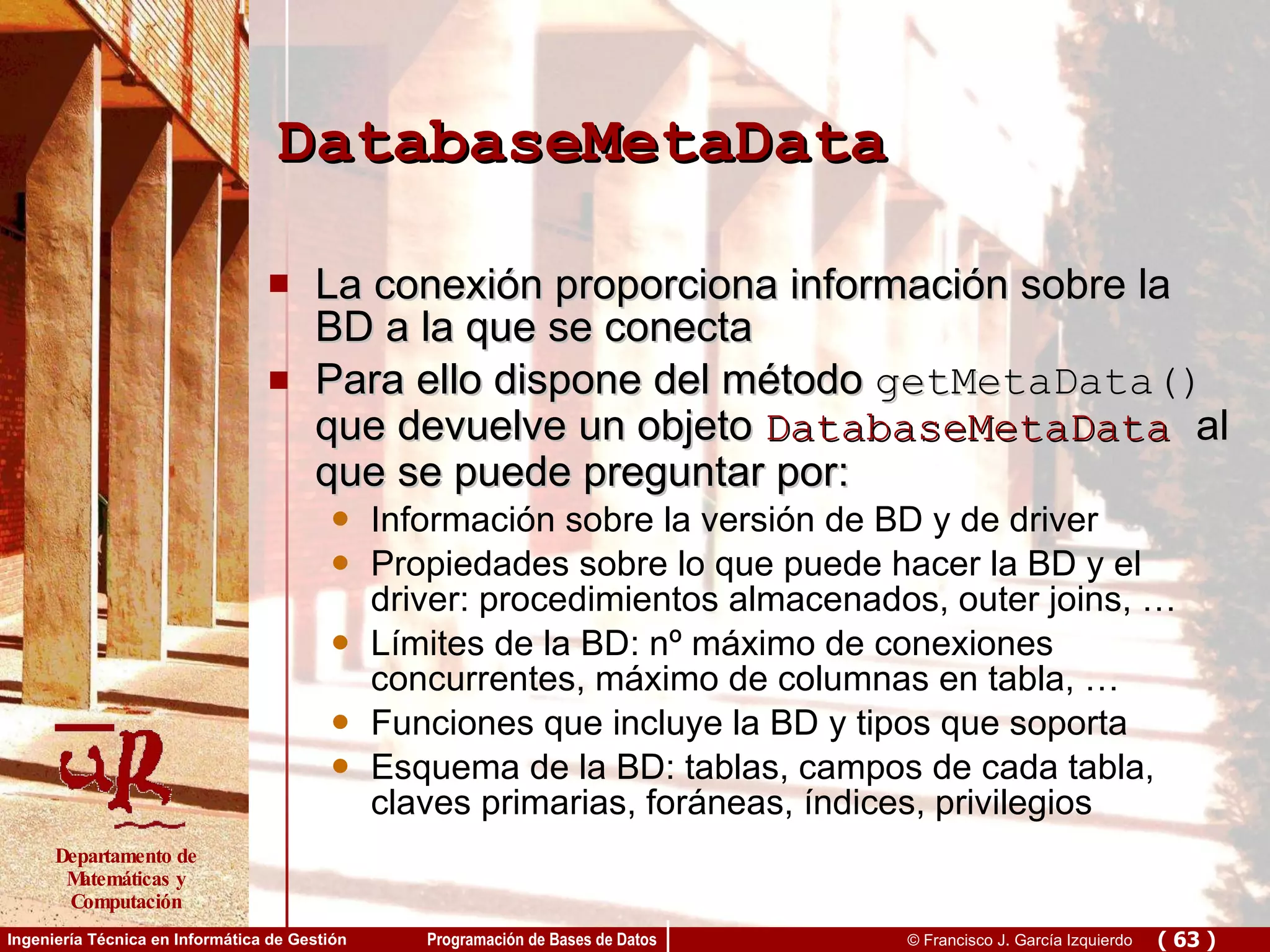 DatabaseMetaData La conexión proporciona información sobre la BD a la que se conecta Para ello dispone del método  getMetaData()  que devuelve un objeto  DatabaseMetaData   al que se puede preguntar por: Información sobre la versión de BD y de driver Propiedades sobre lo que puede hacer la BD y el driver: procedimientos almacenados, outer joins, … Límites de la BD: nº máximo de conexiones concurrentes, máximo de columnas en tabla, … Funciones que incluye la BD y tipos que soporta Esquema de la BD: tablas, campos de cada tabla, claves primarias, foráneas, índices, privilegios 