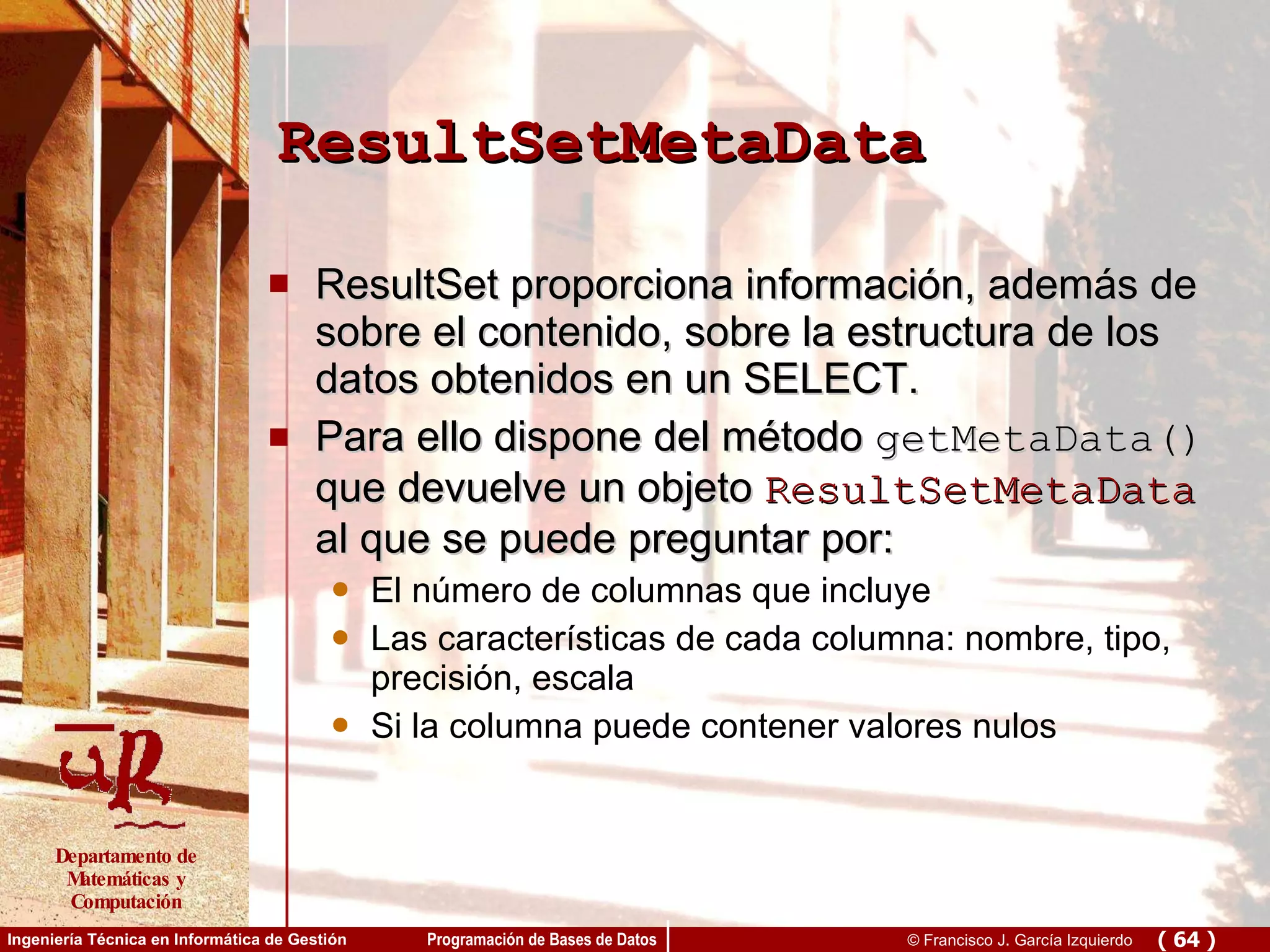 ResultSetMetaData ResultSet proporciona información, además de sobre el contenido, sobre la estructura de los datos obtenidos en un SELECT.  Para ello dispone del método  getMetaData()  que devuelve un objeto  ResultSetMetaData  al que se puede preguntar por: El número de columnas que incluye Las características de cada columna: nombre, tipo, precisión, escala Si la columna puede contener valores nulos 
