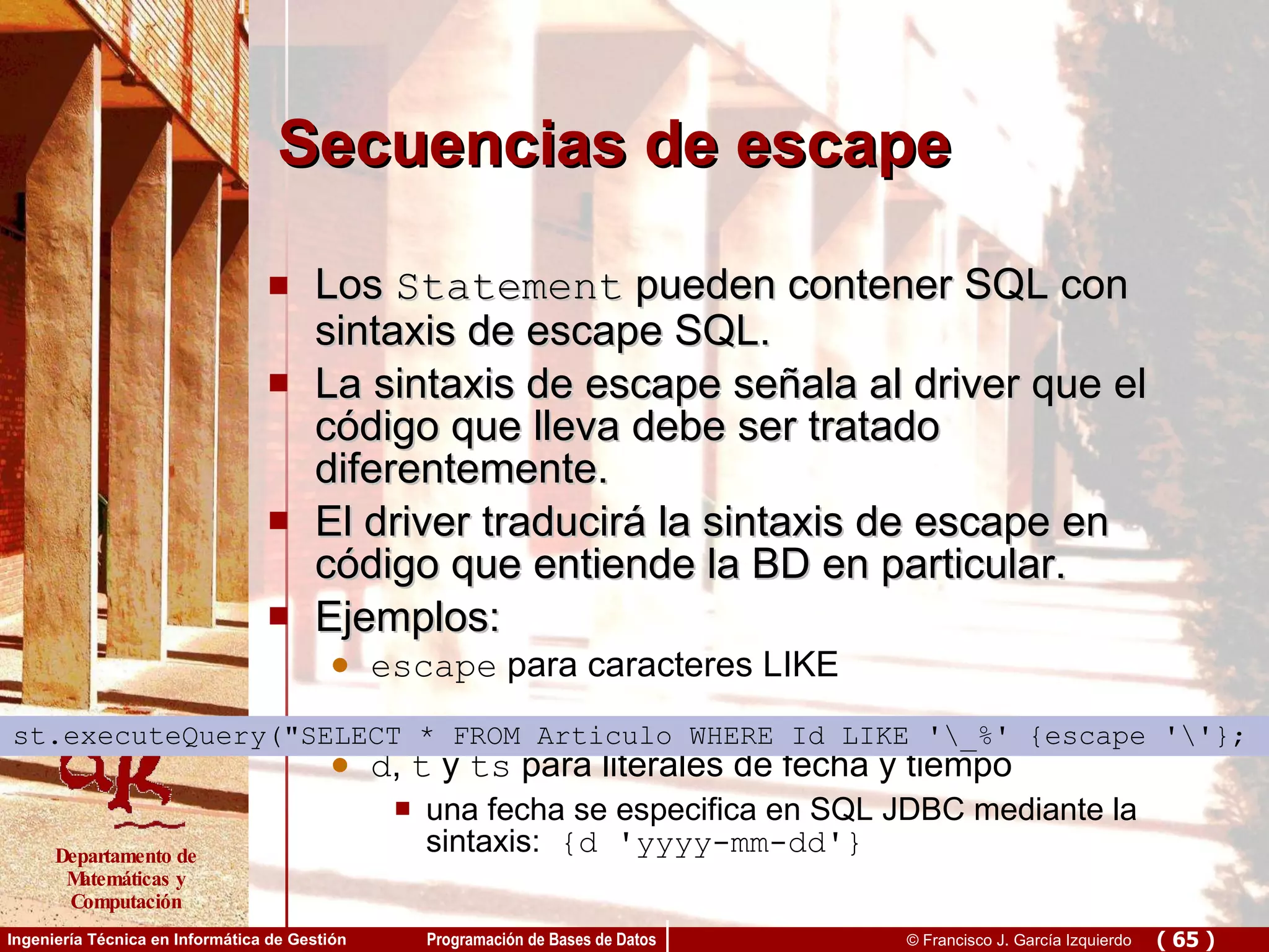 Secuencias de escape Los  Statement  pueden contener SQL con sintaxis de escape SQL.  La sintaxis de escape señala al driver que el código que lleva debe ser tratado diferentemente.  El driver traducirá la sintaxis de escape en código que entiende la BD en particular.  Ejemplos: escape  para caracteres LIKE d ,  t  y  ts  para literales de fecha y tiempo una fecha se especifica en SQL JDBC mediante la sintaxis:  {d 'yyyy-mm-dd'}   st.executeQuery(&quot;SELECT * FROM Articulo WHERE Id LIKE '\_%' {escape '\'};   