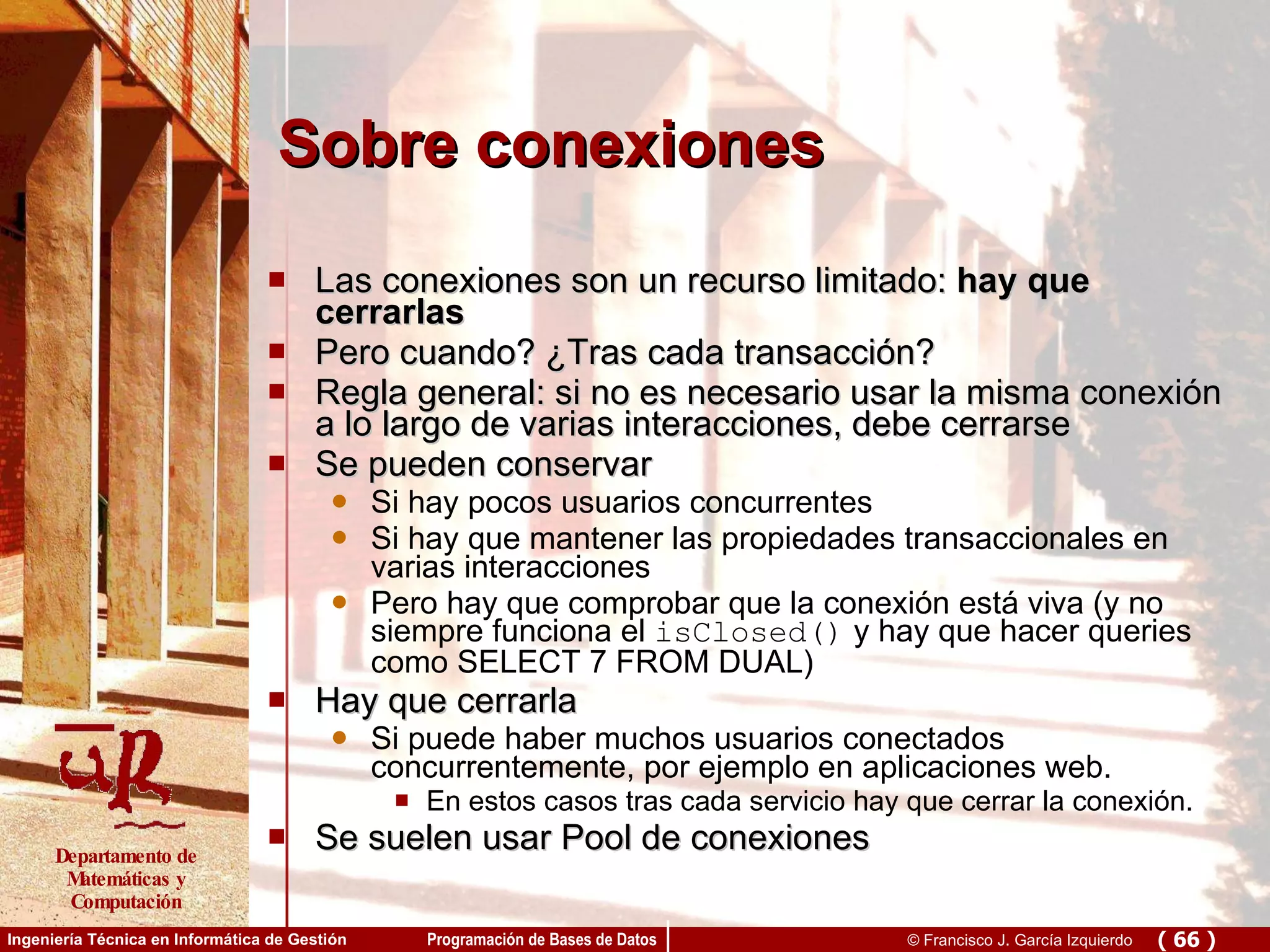 Sobre conexiones Las conexiones son un recurso limitado:  hay que cerrarlas Pero cuando? ¿Tras cada transacción? Regla general: si no es necesario usar la misma conexión a lo largo de varias interacciones, debe cerrarse Se pueden conservar Si hay pocos usuarios concurrentes Si hay que mantener las propiedades transaccionales en varias interacciones Pero hay que comprobar que la conexión está viva (y no siempre funciona el  isClosed()  y hay que hacer queries como SELECT 7 FROM DUAL)  Hay que cerrarla  Si puede haber muchos usuarios conectados concurrentemente, por ejemplo en aplicaciones web. En estos casos tras cada servicio hay que cerrar la conexión. Se suelen usar Pool de conexiones 