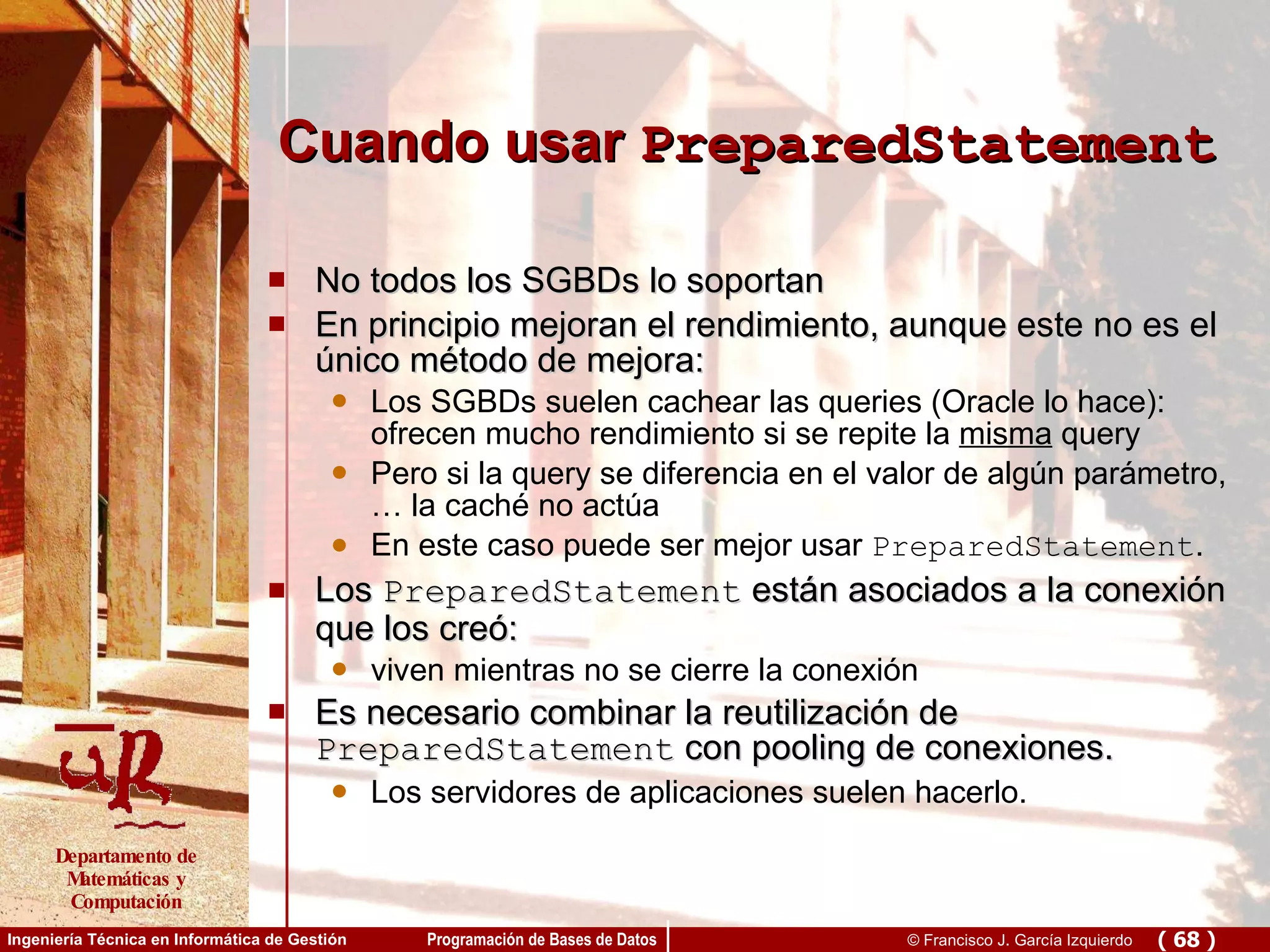 Cuando usar  PreparedStatement No todos los SGBDs lo soportan En principio mejoran el rendimiento, aunque este no es el único método de mejora: Los SGBDs suelen cachear las queries (Oracle lo hace): ofrecen mucho rendimiento si se repite la  misma  query Pero si la query se diferencia en el valor de algún parámetro, … la caché no actúa En este caso puede ser mejor usar  PreparedStatement . Los  PreparedStatement  están asociados a la conexión que los creó: viven mientras no se cierre la conexión Es necesario combinar la reutilización de  PreparedStatement  con pooling de conexiones. Los servidores de aplicaciones suelen hacerlo. 