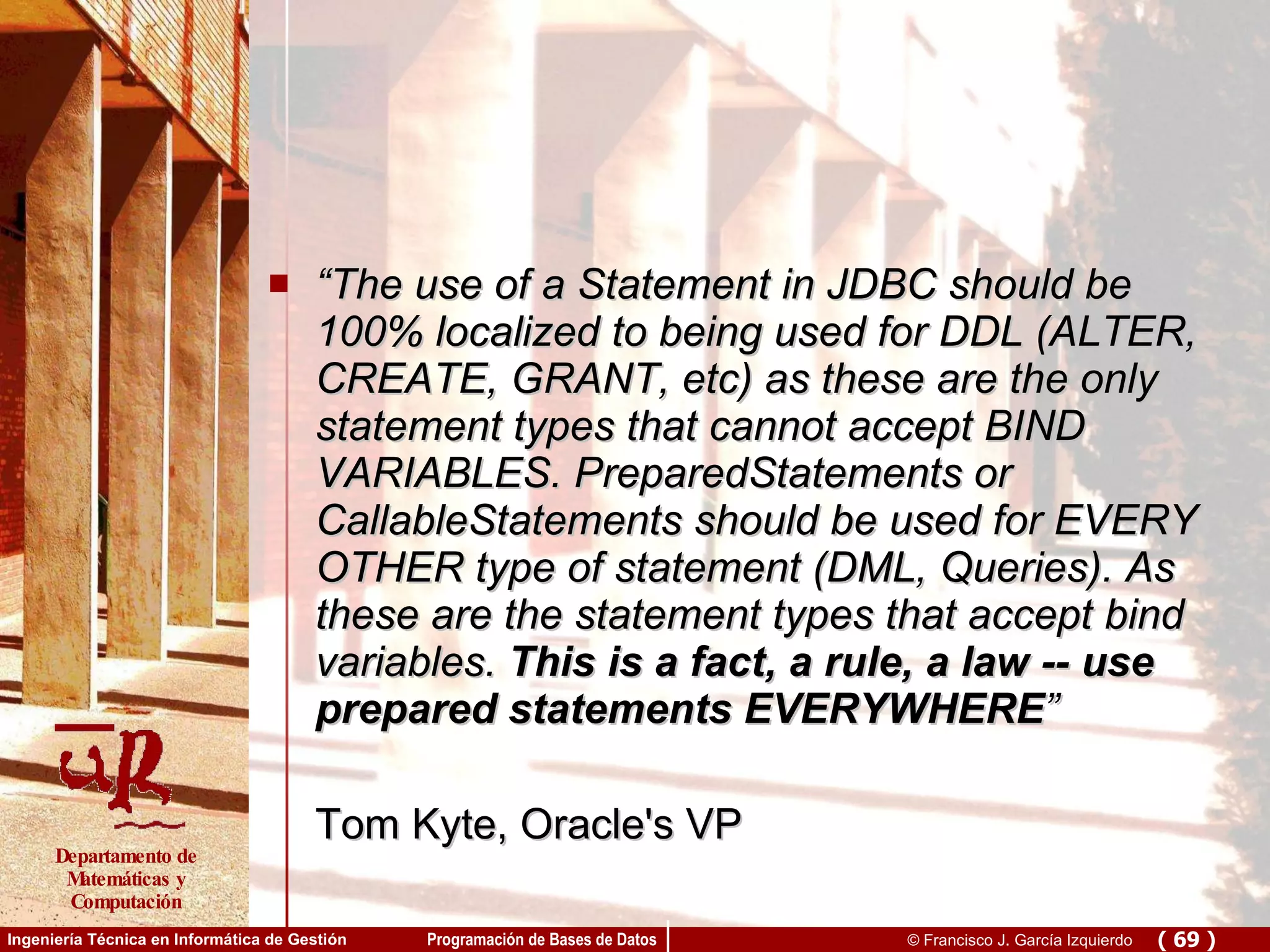 “ The use of a Statement in JDBC should be 100% localized to being used for DDL (ALTER, CREATE, GRANT, etc) as these are the only statement types that cannot accept BIND VARIABLES. PreparedStatements or CallableStatements should be used for EVERY OTHER type of statement (DML, Queries). As these are the statement types that accept bind variables.  This is a fact, a rule, a law -- use prepared statements EVERYWHERE ” Tom Kyte, Oracle's VP  