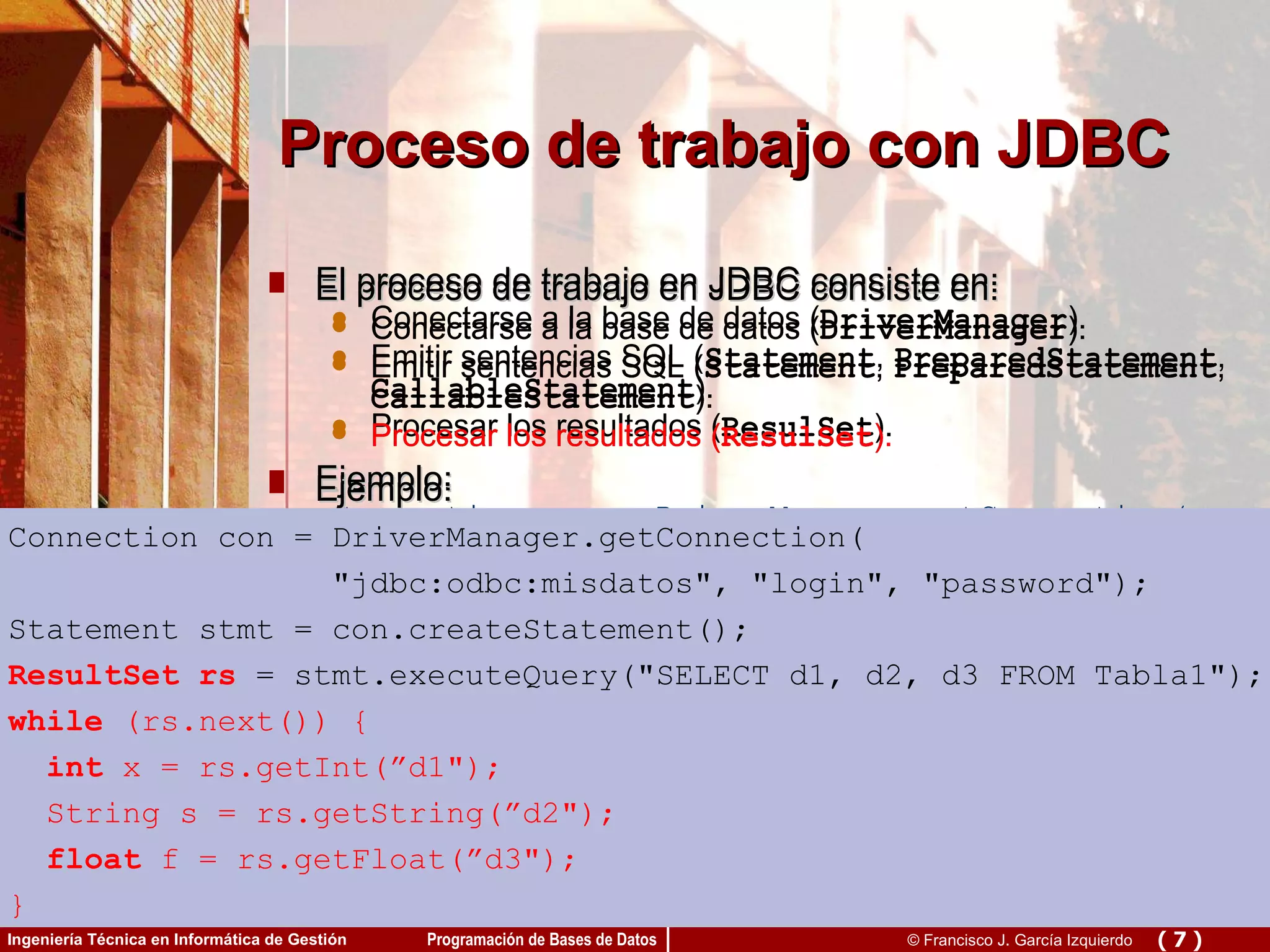 El proceso de trabajo en JDBC consiste en: Conectarse a la base de datos ( DriverManager ). Emitir sentencias SQL ( Statement ,  PreparedStatement ,  CallableStatement ). Procesar los resultados ( ResulSet ). Ejemplo: Connection con = DriverManager.getConnection(  &quot;jdbc:odbc:misdatos&quot;, &quot;login&quot;, &quot;password&quot;); Statement stmt = con.createStatement(); ResultSet rs = stmt.executeQuery(&quot;SELECT d1, d2, d3 FROM Tabla1&quot;); while  (rs.next()) { int  x = getInt(”d1&quot;); String s = getString(”d2&quot;); float  f = getFloat(”d3&quot;); } Proceso de trabajo con JDBC Connection con = DriverManager.getConnection( &quot;jdbc:odbc:misdatos&quot;, &quot;login&quot;, &quot;password&quot;); Statement stmt = con.createStatement(); ResultSet rs = stmt.executeQuery(&quot;SELECT d1, d2, d3 FROM Tabla1&quot;); while  (rs.next()) { int  x = rs.getInt(”d1&quot;); String s = rs.getString(”d2&quot;); float  f = rs.getFloat(”d3&quot;); } El proceso de trabajo en JDBC consiste en: Conectarse a la base de datos ( DriverManager ). Emitir sentencias SQL ( Statement ,  PreparedStatement ,  CallableStatement ). Procesar los resultados ( ResulSet ). Ejemplo: Connection con = DriverManager.getConnection(  &quot;jdbc:odbc:misdatos&quot;, &quot;login&quot;, &quot;password&quot;); Statement stmt = con.createStatement(); ResultSet rs = stmt.executeQuery(&quot;SELECT d1, d2, d3 FROM Tabla1&quot;); while  (rs.next()) { int  x = getInt(”d1&quot;); String s = getString(”d2&quot;); float  f = getFloat(”d3&quot;); } Connection con = DriverManager.getConnection( &quot;jdbc:odbc:misdatos&quot;, &quot;login&quot;, &quot;password&quot;); Statement stmt = con.createStatement(); ResultSet rs = stmt.executeQuery(&quot;SELECT d1, d2, d3 FROM Tabla1&quot;); while  (rs.next()) { int  x = rs.getInt(”d1&quot;); String s = rs.getString(”d2&quot;); float  f = rs.getFloat(”d3&quot;); } El proceso de trabajo en JDBC consiste en: Conectarse a la base de datos ( DriverManager ). Emitir sentencias SQL ( Statement ,  PreparedStatement ,  CallableStatement ). Procesar los resultados ( ResulSet ). Ejemplo: Connection con = DriverManager.getConnection(  &quot;jdbc:odbc:misdatos&quot;, &quot;login&quot;, &quot;password&quot;); Statement stmt = con.createStatement(); ResultSet rs = stmt.executeQuery(&quot;SELECT d1, d2, d3 FROM Tabla1&quot;); while  (rs.next()) { int  x = getInt(”d1&quot;); String s = getString(”d2&quot;); float  f = getFloat(”d3&quot;); } Connection con = DriverManager.getConnection( &quot;jdbc:odbc:misdatos&quot;, &quot;login&quot;, &quot;password&quot;); Statement stmt = con.createStatement(); ResultSet rs =  stmt.executeQuery(&quot;SELECT d1, d2, d3 FROM Tabla1&quot;); while  (rs.next()) { int  x = rs.getInt(”d1&quot;); String s = rs.getString(”d2&quot;); float  f = rs.getFloat(”d3&quot;); } El proceso de trabajo en JDBC consiste en: Conectarse a la base de datos ( DriverManager ). Emitir sentencias SQL ( Statement ,  PreparedStatement ,  CallableStatement ). Procesar los resultados ( ResulSet ). Ejemplo: Connection con = DriverManager.getConnection(  &quot;jdbc:odbc:misdatos&quot;, &quot;login&quot;, &quot;password&quot;); Statement stmt = con.createStatement(); ResultSet rs = stmt.executeQuery(&quot;SELECT d1, d2, d3 FROM Tabla1&quot;); while  (rs.next()) { int  x = getInt(”d1&quot;); String s = getString(”d2&quot;); float  f = getFloat(”d3&quot;); } Connection con = DriverManager.getConnection( &quot;jdbc:odbc:misdatos&quot;, &quot;login&quot;, &quot;password&quot;); Statement stmt = con.createStatement(); ResultSet rs  = stmt.executeQuery(&quot;SELECT d1, d2, d3 FROM Tabla1&quot;); while  (rs.next()) { int  x = rs.getInt(”d1&quot;); String s = rs.getString(”d2&quot;); float  f = rs.getFloat(”d3&quot;); } 